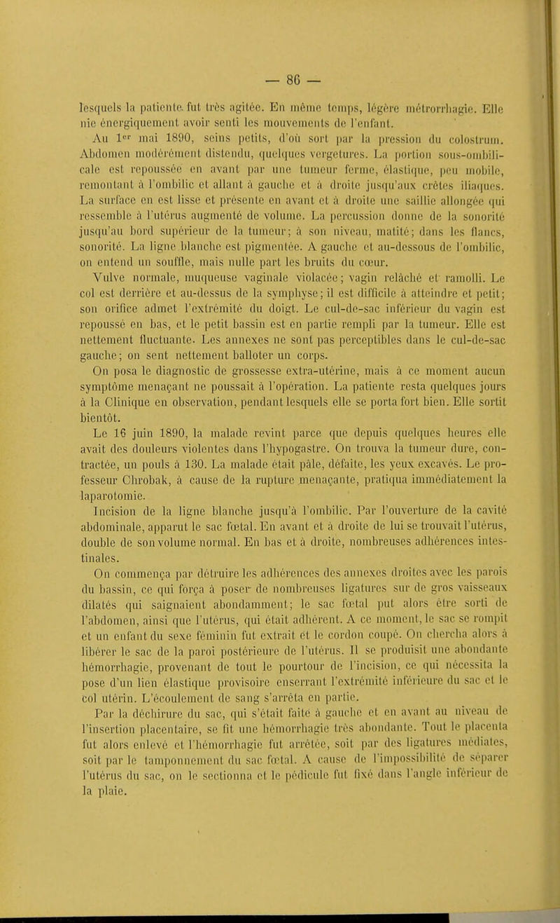 lesquels la palieiilo. fui Lr(>s agitée. En uiéuio temps, légère niétrorrliagie. Elle nie éncrgiquemcnl avoir senti les mouvements de l'enfant. Au 1 mai 1890, seins petits, d'oii sort |)ar la pression du colostrum. Abdomen modérément distendu, qiiel(|ues vergcUui'es. La portion .sous-onibiii- calc est repoussée en avant par une tumeur ferme, éiasti(iue, peu mobile, remontant à l'ombilic et allant à gauche et à droite jusqu'aux crêtes iliaques. La surface en est lisse et présente en avant et à droite une saillie allongée ijui ressemble à l'utérus augmente de volume. La percussion donne de la sonorité jusqu'au bord supérieur de la tumeur; à son niveau, nuUité; dans les flancs, sonorité. La ligne blanche est pigmentée. A gauche et au-dessous de l'ombilic, on entend un souffle, mais nulle part les bruits du cœur. Vulve normale, nmqueusc vaginale violacée; vagin relâché et ramolli. Le col est derrière et au-dessus de la synqjhyse; il est difficile à atteindre et petit; son orifice admet l'extrémité du doigt. Le cul-de-sac inférieur du vagin est repoussé en bas, et le petit bassin est en partie rempli par la tumeur. Elle est nettement fluctuante. Les annexes ne sont pas perceptibles dans le cul-de-sac gauche; on sent nettement balloter un corps. On posa le diagnostic de grossesse extra-utérine, mais à ce moment aucun symptôme menaçant ne poussait à l'opération. La patiente resta quelques jours à la Clinique en observation, pendant lesquels elle se porta fort bien. Elle sortit bientôt. Le 16 juin 1890, la malade revint parce que depuis quelques heures elle avait des douleurs violentes dans l'hypogastrc. On trouva la tumeur dure, con- tractée, un pouls à 130. La malade était paie, défaite, les yeux excavés. Le pro- fesseur Chrobak, à cause de la rupture menaçante, pratiqua immédiatement la laparotomie. Incision de la ligne blanche jusqu'à l'ombilic. Par l'ouverture de la cavité abdominale, apparut le sac fœtal. En avant et à droite de lui se trouvait l'utérus, double de son volume normal. En bas et à droite, nombreuses adhérences intes- tinales. On commença par détruire les adhérences des annexes droites avec les parois du bassin, ce qui força à poser de nombreuses ligatures sur de gros vaisseaux dilatés qui saignaient abondamment; le sac fœtal put alors être sorti de l'abdomen, ainsi que l'utérus, qui était adhérent. A ce moment, le sac se rompit et un enfant du sexe féminin fut extrait ét le cordon coupé. On chercha alors à libérer le sac de la paroi postérieure de l'utérus. Il se produisit une abondante hémorrhagie, provenant de tout le pourtour de l'incision, ce qui nécessita la pose d'un lien élastique provisoii'C enserrant l'extrémité inférieure du sac et le col utérin. L'écoulement de sang s'arrêta en partie. Par la déchirure du sac, qui s'était faite à gauche et en avant au niveau de l'insertion placentaire, se Ht une hémorrhagie très abondante. Tout le placenta fut alors enlevé et l'hémorrhagic fut arrêtée, soit par des ligatures médiates, soit par le tamponnement du sac fœtal. A cause de l'impossibilité de séparer l'utérus du sac, on le .sectionna et le pédicule fut fixé dans l'angle inférieur de la plaie.