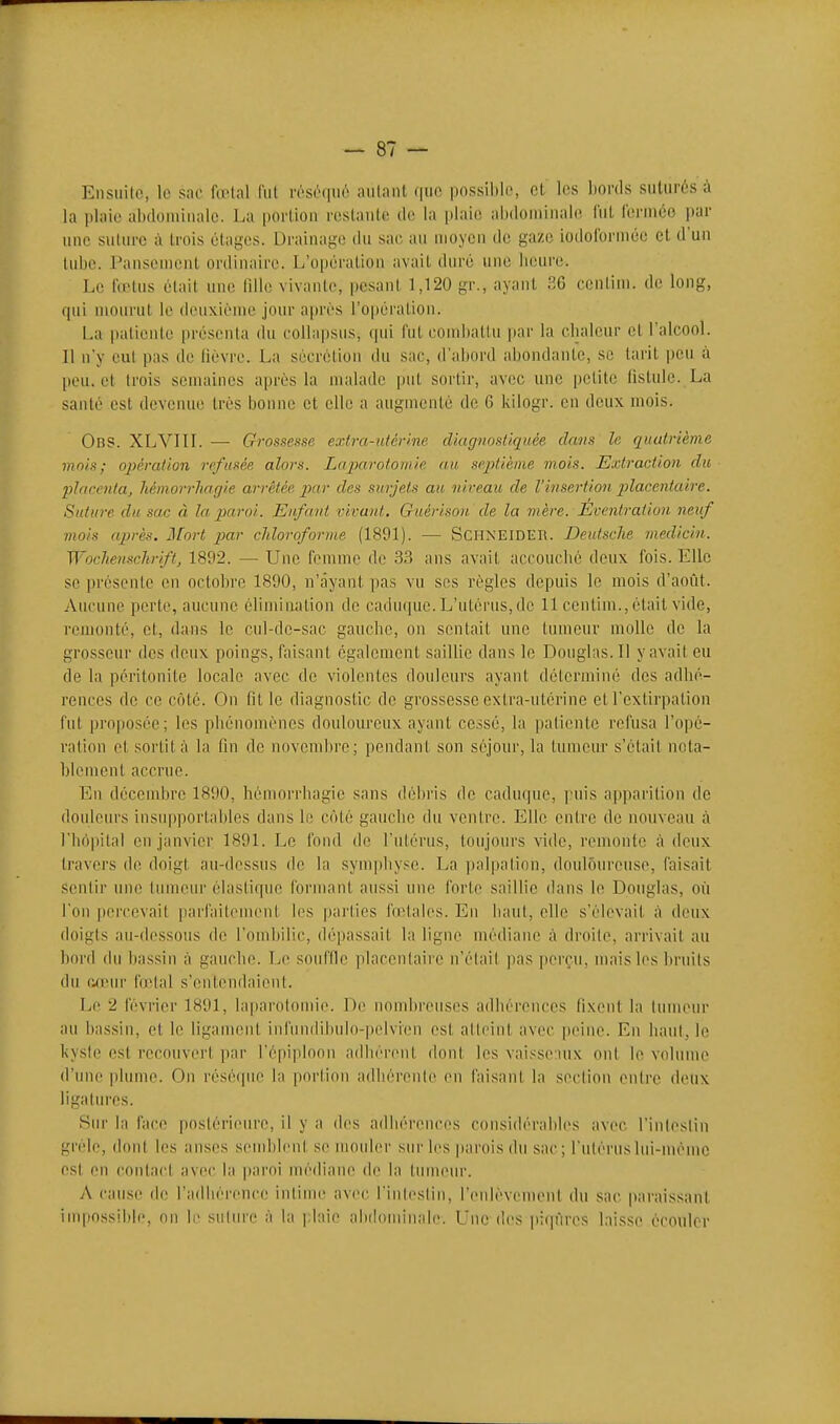 Ensiiile, le sac la-lal lui ivso(|ir'' aillant (|iic possible, cL les bords suturés à la plaie abdoiuinalc. La portion restante de la plaie abdominal(( lut ferniéo par une suture à trois étages. Drainage du sac au moyen de gaze iodolbrmée et d'un tube. Pansement ordinaire. L'opération avait duré une heure. Le nelus était une lille vivante, pesant 1,120 gr., ayant 36 centim. de long, (|ui mourut le deuxième jour après l'opération. La patiente présenta du collapsus, qui futeomliatlu par la elialcur et l'alcool. Il n'y eut pas de lièvre. La sécrétion du sac, d'abord abondante, se tarit peu à peu. et trois semaines après la malade put sortir, avec une petite fistule. La santé est devenue très bonne et elle a augmenté de 6 kilogr. en deux mois. Obs. XLVIIL — Grossesse extra-titèrine diagnosliquée dans le quatrième mois; ojjération refusée alors. Laparoiomie au septième mois. Extraction du 2)hirenla, hémorrhagie arrêtée par des surjets au niveau de l'insertion plac.cnluire. Suture du sac à la paroi. Enfant virant. Guéri son de la mère. Éventraiion neuf mois après. HLort par cJiloroforme (1891). — SCHNEIDER. Deutsche medicin. Wochensclirift, 1892. — Une femme de 3.3 ans avait accouché deux fois. Elle se présente en octobre 1890, n'ayant pas vu ses règles depuis le mois d'août. Aucune perte, aucune élimination de caduque. L'utérus, de 11 centim., était vide, remonté, et, dans le cul-de-sac gauche, on sentait une tumeur molle de la grosseur des deux poings, faisant également saiUie dans le Douglas. Il y avait eu de la péritonite locale avec de violentes douleurs ayant déicrminé des adhé- rences de ce côté. On fit le diagnostic de grossesse extra-utérine cl l'extirpation fut |)roposée; les phénomènes douloureux ayant cessé, la palientc refusa l'opé- ration et sortit;'! la fin de novembre; pendant son séjour, la tumeur s'était neta- hlomcnt accrue. En décembre 1890, hémorrhagie sans débris de caduque, puis apparition de douleurs insupportables dans le coté gauche du ventre. Elle entre de nouveau à l'hôpital eu janvier 1891. Le fond de l'nlérus, toujours vide, remonte à deux travers de doigt au-dessus de la symphyse. La palpalion, douloureuse, faisait sentir une tumeur élastique formant aussi une forte saillie dans le Douglas, où l'on percevait parfaitenu'ut les parties fœtales. En haut, elle s'élevait ù deux doigts au-dessous de l'ombilic, dépassait la ligne médiaiu: à droile, arrivait au bord du bassin à gauche. Le souffic placcnlaire n'élail pas perçu, mais les bruits du (uiuir fœtal s'entendaient. Le 2 février 1891, laparotomie. De nond)reuscs adhérouees (ixenl la tumeur au bassin, et le ligament infundibulo-pelvien est atteint avec peine. En haut, le kysle est recouvert par l'épiploon adhérent dont les vaisscuix ont le volume d'une phmie. On résèque la portion adhérente en faisant la section entre deux ligatures. Sur la face postérieure, il y a des adhérences considérables avec l'intestin grêle, dont les anses semblent se mouler siu' l(>s |)arois du sac; l'utérusIni-mèmc est en contact avec la paroi médiane de la tumeur. A cause fie l'adhérence intime avec l'intestin, l'enlèvement du sac paraissant impossible, on le suture à la plaie ahiloininale. Une des jiiqûres laisse écouler
