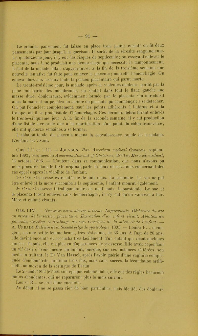 Le proinior panseinciit fut laisse; en place trois jours; ensuite on fit deux pansements par jour jusqu'à la guérison. 11 sortit de la sérosité sanguinolente. Le quatorzième jour, il y eut des risques de septicémie; on essaya d'enlever le placenta, mais il se produisit une iiémorrliagie (pii nécessita le tamponnement. L'étal de la malade allait s'aggravant et à la lin de la troisième semaine une nouvelle tentative l'ut l'aite pour enlever le placenta; nouvelle hémorrliagie. On enleva alors aux ciseaux toute la portion placentaire qui parut morte. Le trente-troisième jour, la malade, après de violentes douleurs perdit par la plaie une partie des membranes; on sentait dans tout le flanc gauciie une masse dure, douloureuse, évidemment formée par le placenta. On introduisit alors la main et on pénétra en arrière du placenta qui commençait à se détacher. On put l'énuclcer couqjlètement, sauf les points adhérents à l'utérus et à la trompe, où il se produisit de l'hémorrhagie. Ces derniers débris furent enlevés le trente-cinquième jour. A la fin de la seconde semaine, il y eut production d'une fistule stercoralc due à la mortification d'un point du côlon transverse; elle mil quatorze semaines à se fermer. L'ablation totale du placenta amena la convalescence rapide de la malade. L'enfant est vivant. Obs. lu et Lin. — Johnson. Pan American médical Congress, septem- bre 189.3; résumées in A merican Journal of Obstetrics, 1893 ci Mercredi médical, 11 octobre 1893. — L'auteur, dans sa communication, <pie nous n'avons pu nous procurer dans le texte original, parle de deux observations concernant des cas opérés après la viabilité de l'enfant. l^f Cas. Grossesse extra-utérine de huit mois. Laparotomie. Le sac ne put être enlevé et la mère succomba à la septicémie, l'enfant mourut également. 2» Cas. Grossesse intraligamentaire de neuf mois. Laparotomie. Le sac et le placenta furent enlevés sans hémorrhagie ; il n'y eut qu'un vaisseau à lier. Mère et enfant vivants. Obs. LIV. — Grossesse extra-utérine à terme. Laparotomie. Déchirure du sac au niveau de l'insertion ])lacentaire. Extraction d'un enfant vivant. Ablation dti Xdacenta, résection et drainage du sac. Gaéri.'ion de la mère et-de l'enfant. — A. Urbain. Bulletin de la Société belge de gynécologie, 1893. — Louisa B..., ména- gère, est une petite femme brune, très résistante, de 33 ans. A l'âge de 20 ans, elle devint enceinte et accoucha très facilement d'un enfant qui vécut quelques années. Depifis, elle n'a plus eu d'apparences de grossesse. Elle avait cepemlant un vif dé.sir d'avoir encore un enfant, puisque, sur ses instances réitérées, son médecin traitant, le D- Van Ilassel, après l'avoir guérie d'une vaginite compli- <piée d'endomélritc, pratiqua trois fois, mais sans succès, la fécondation artili- cielle au moyen de la seringue de Braun. Le 25 août 1892 (c'était son époque catamcnialc), elle eut des règles beaucoup mo^ns abondantes, qui ne reparurent plus le mois suivant. Loiiisa B... se crut donc enceinte. Au début, il ne se passa rien de l)ien particulier, mais bienlol des douleurs