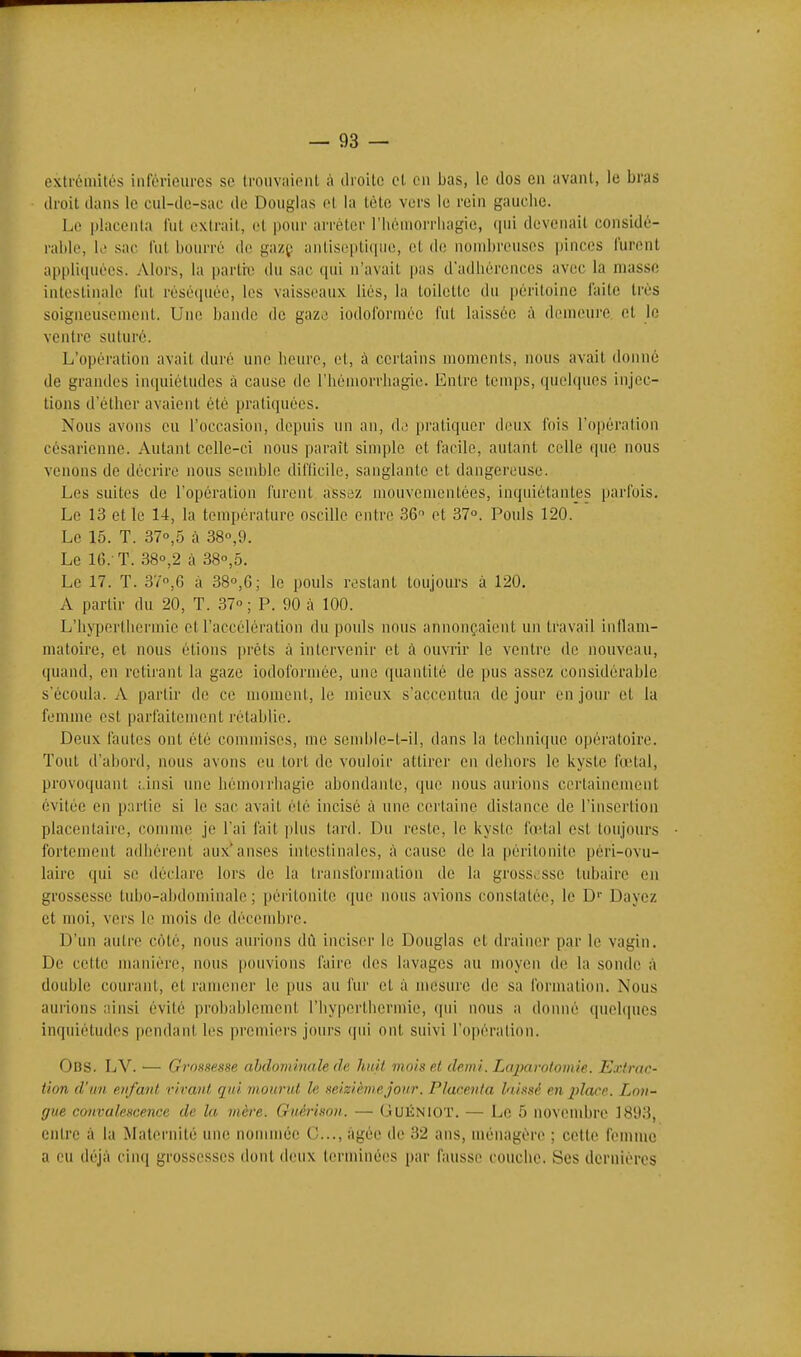 extrémités inférieures se troiivaioiit à dioile et on Lias, le clos en avant, le bras droit dans le cul-de-sac de Douglas ot la tète vers le rein gauche. Le placenta lut extrait, ol pour arrêter l'Iiéniorrluigie, <iui devenait considé- rable, K' sac l'ut bourré de gazç antiseptique, et de nombreuses pinces lurent appliquées. Alors, la partie du sac qui n'avait pas d'adhérences avec la masse intestinale l'ut réséquée, les vaisseaux liés, la toilette du péritoine faite très soigneusement. Une bande do gaz..' iodoformée fui laissée à demeure et le ventre suturé. L'opération avait duré une heure, et, à certains moments, nous avait donné de grandes inciuiétudcs à cause de riiémorrliagio. Entre temps, quelques injec- tions d'éther avaient été pratiquées. Nous avons eu l'occasion, depuis un an, (11! pratiquer deux lois l'opération césarienne. Autant celle-ci nous paraît simple et facile, autant celle que nous venons de décrire nous semble difficile, sanglante et dangereuse. Les suites de l'opération furent assez mouvementées, inquiétantes parfois. Le 13 et le 14, la température oscille entre 36 et 37°. Pouls 120. Le 15. T. 370,5 à 380,9. Le 16.-T. 380,2 à 38o,5. Le 17. T. 37,G à 38,6; le pouls restant toujours à 120, A partir du 20, T. 37° ; P. 90 à 100. L'hyperlhermie ot l'accélération du pouls nous annonçaient un travail inllam- matoirc, et nous étions prêts à intervenir et à ouvrir le ventre de nouveau, quand, en retirant la gaze iodoformée, une quantité de pus assez considérable s'écoula. A partir de ce moment, le mieux s'accentua de jour on jour et la femme est parfaitement rétablie. Deux fautes ont été commises, me send)le-t-il, dans la technique opératoire. Tout d'abord, nous avons eu tort do vouloir attirer en dehors le kyste fœtal, provoquant ;,insi une hémorrhagie abondante, que nous aurions certainement évitée en partie si le sac avait été incisé à une certaine distance de l'insertion placentaire, comme je l'ai fait ])lus tard. Du reste, le kyste fœtal est toujours fortement adhérent aux anses intestinales, à cause do la péritonite péri-ovu- laire qui se déclare lors de la transformation de la gross>;ssc tubaire en grossesse tubo-abdominalo ; péritonite que iu)us avions constatée, le D'' Daycz et moi, vers le mois de décembre. D'un autre côté, nous aurions dil inciser le Douglas et drainer par le vagin. De cette manière, nous pouvions faire des lavages au moyen do la sonde à double courant, et ramener le pus au fur et à mesure de sa formation. Nous aurions ainsi évité probablement l'hyperthcrmie, qui nous a donné quelques inquiétudes pendant les premiers jours (pii ont suivi l'opération. Obs. LV. — Grossesse ahdominale de huit mois et demi. Laparotomie. Extrac- tion d'un enfant riratit qui mourut le seizième jour. Placenta l'i.issf en place. Lon- gue convalescence de la mère. Guérisoii. — (JUKNIOT. — Le 5 novembre 1893, entre à la Maternité une nommée C..., âgée de 32 ans, ménagère ; cette femme a eu déjà cinq grossesses dont iloux terminées par fausse couche. Ses dernières