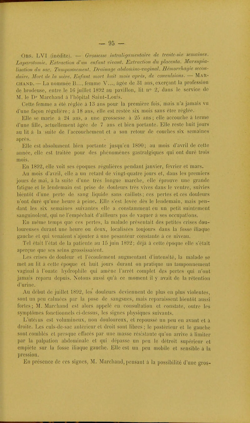 Obs. LVI (inédite). — Grossesse mtndifjamentaire de trente-six seinahies. Laparotomie. Extraction d'un enfant vivant. Extraction du placenta. Marsiqna- Usation du sac. TamjMniiement. Drainage alnhmino-vafjinal. B('morr}iafjie secon- daire. Mort de la mère. Enfant mort huit mois après, de convulsions. — MAR- CHAND.— La nommée B..., lomme V..., âgée de 31 ans, exerçant la profession de brodeuse, entre le 16 juillet 1892 au pavillon, lit n 2, dans le service de M. le D' iMarchand à l'iiôpilal Saint-Louis. Celte femme a été réglée à 13 ans pour la première fois, mais n'a jamais vu d'une façon régulière; à 18 ans, elle est restée six mois sans être réglée. Elle se marie à 24 ans, a une grossesse à 25 ans ; elle acconclie à terme d'une lillc, actuellement Agée de 7 ans et bien portante. Elle reste luiit jours au lit à la suite de l'accoueliement et a son retour de couclies six semaines après. Elle est absolument bien portante jusqu'en 1890; au mois d'avril de cette année, elle est traitée pour des pliénomènes gasiralgiques qui ont duré trois mois. En 1892, elle voit ses époques régulières pendant janvier, février et mars. Au mois d'avril, elle a un retard de vingt-quatre jours et, dans les premiers jours de mai, à la suite d'une très longue marche, elle éprouve une grande fatigue et le lendemain est prise de douleurs très vives dans le ventre, suivies bientôt d'une perte de sang liquide sans caillols;ces perles et ces douleurs n'ont duré qu'une lieurc à peine. Elle s'est levée dès le lendemain, mais pen- dant les six semaines suivantes elle a constamment eu un petit suintement sanguinolent, qui ne l'empêchait d'aillein's pas de vaquer à ses occupations. En même temps que ces pertes, la malade présentait des petites crises dou- loureuses durant une heure ou deux, localisées toujours dans la fosse iliaque gauche et qui venaient s'ajouter à une pesanteur constante à ce niveau. Tel était l'état de la patiente au 15 juin 1892; déjà à cette épo(pie elle s'était aperçue que ses seins grossissaient. Les crises de douleur et l'écoulement augmentant d'intensité, la malade se met au lit à cette époque et huit jours durant on pratique un tamponnement vaginal à l'ouate liydrophile qui amène l'arrêt conqdet des pertes qui n'ont jamais reparu depuis. Notons aussi (|u';\ ce moment il y avait de la rétention d'urine. Au début (le juillet 1892, les donleurs deviennent de plus en plus violentes, sont im peu calmées par la pose de sangsues, mais reparaissent bientôt aussi fortes; M. Marchand est alors appelé en consultation et constate, outre les synqitômes fonctionnels ci-dessus, les signes physiques suivants. L'utéms est volumineux, non douloureux, et repoussé un pou en avant et à droite. Les cnls-de-sac antérieur et droit sont libres; lu postérieur et le gauche sont comblés et presque elfacés par un(! unisse résistante (pi'on arrive ;\ limiter par la pal|)ation abdominale et cpii dépasse un peu le détroit supérieur et enq)iète sur la fosse iliacpie gauche. Elle est un peu mobile et sensible à la pression. En présence de ces signes, M. Marchand, pensant à la possibilité d'une gros-