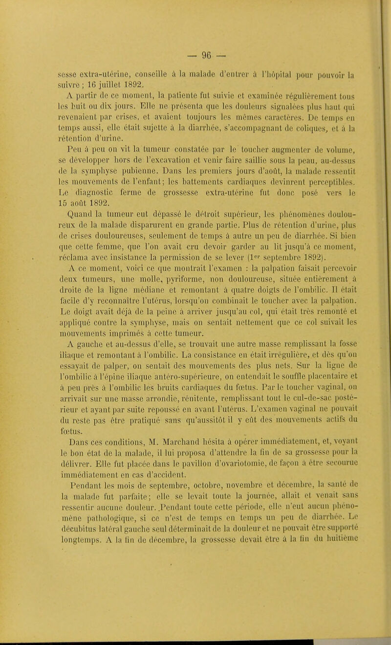 scsse extra-ulériiie, conseille à la malade d'ciUrer à l'iiopilal pour pouvoir la suivre ; 16 juillet 1892. A partir de ce moment, la patiente fut suivie et examinée régulièrement tous les Iniit ou dix jours. Elle ne présenta que les douleurs signalées plus liant (pii revenaient [mv crises, et avaient toujours les mêmes caractères. De temps en temps aussi, elle était sujette à la diarrhée, s'accompagnant de coliques, et à la rétention d'urine. Peu à peu on vit la tumeur constatée par le touclior augmenter de volume, se développer hors de l'excavation et venir foire saillie sous la peau, au-dessus (le la symphyse pubienne. Dans les premiers jours d'août, la malade ressentit les mouvements de l'enfant; les battements cardiaques devinrent perceptibles. Le diagnostic ferme de grossesse extra-utérine fut donc posé vers le 15 août 1892. Quand la tumeur eut dépassé le détroit supérieur, les phénomènes doulou- reux de la malade disparurent en grande partie. Plus de rétention d'urine, plus de crises douloureuses, seulement de temps à autre un peu de diarrhée. Si bien que cette femme, que l'on avait cru devoir garder au lit jusqu'à ce moment, réclama avec insistance la permission de se lever (!«'• septembre 1892). A ce moment, voici ce que montrait l'examen : la palpation faisait percevoir deux tumeurs, une molle, pyriforme, non douloureuse, située entièrement à droite de la ligne médiane et remontant à quatre doigts de l'ombilic. Il était facile d'y reconnaître l'utérus, lorsqu'on cond)inait le toucher avec la palpation. Le doigt avait déjà de la peine à arriver jusqu'au col, qui était très remonté et appliqué contre la symphyse, mais on sentait nettement que ce col suivait les mouvements imprimes à cette tumeur. A gauche et au-dessus d'elle, se trouvait une autre masse remplissant la fosse iliaque et remontant à l'ombilic. La consistance en était irrégulière, et dès qu'on essayait de palper, on sentait des mouvements des plus nets. vSur la ligne de l'ombilic à l'épine iliaque antéro-supérieure, on entendait le souffle placentaire et à peu près à l'ombilic les bruits cardiaques du foetus. Par le loucher vaginal, on arrivait sur une masse arrondie, rénitente, remplissant tout le cul-de-sac posté- rieur et ayant par suite repoussé en avant l'utérus. L'examen vaginal ne pouvait du reste pas être pratiqué sans qu'aussitôt il y eût des mouvements actifs du fœtus. Dans ces conditions, M. Marchand hésita à opérer immédiatement, et, voyant le bon état de la malade, il lui proposa d'attendre la fin de sa grossesse pour la délivrer. Elle fut placée dans le pavillon d'ovariotomie, de façon à être secourue immédiatement en cas d'accident. Pendant les mois de septembre, octobre, novembre et décenibre, la santé de la malade fut parfaite; elle se levait toute la journée, allait et venait sans ressentir aucuniî douleur. .Pendant toute cette période, elle n'eut aucun phéno- mène pathologique, si ce n'est do temps on temps un peu de diarrhée. Le décubitus latéral gauche seul déterminait de la douleur et ne pouvait èiro supporté longtenq)s. A la lin de décembre, la grossesse devait être à la lin du huitième