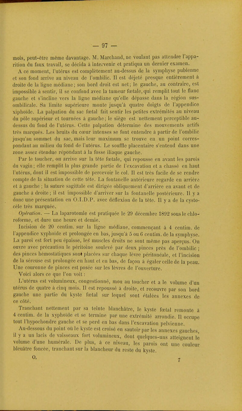 mois, peut-être même davantage. M. Marchand, ne voulant pas allondrc l'appa- rition du faux travail, se décida ù inle.'venir et pratiqua un dernier examen. A ce moment, l'utérus est complètement au-dessus de la Symphyse pubienne et son fond arrive au niveau de l'ombilic. Il est déjeté presque entièrement à droite de la ligne médiane; son bord droit est net; le gauche, au contraire, est impossible à sentir, il se confond avec la tumeur fœtale, qui remplit tout le flanc gauche et s'incline vers la ligne médiane qu'elle dépasse dans la région sus- ombilicale. Sa limite supérieure monte jusqu'à quatre doigts de l'appendice xiphoïde. La palpation du sac fœtal fait sentir les petites extrémités au niveau du pôle supérieur et tournées à gauche; le siège est nettement perceptible au- dessus du fond de l'utérus. Cette palpation détermine des mouvements actifs très marqués. Les bruits du cœur intenses se font entendre à partir de l'ombilic jusqu'au sommet du sac, mais leur maximum se trouve en un point corres- pondant au milieu du fond de l'utérus. Le souffle placentaire s'entend dans une zone assez étendue répondant à la fosse iliaque gauche. Par le toucher, on arrive sur la tête fœtale, qui repousse en avant les parois du vagin; elle remplit la plus grande partie de l'excavation et a chassé en haut l'utérus, dont il est impossible de percevoir le col. Il est très facile de se rendre compte de la situation de cette tète. La fontanelle antérieure regarde en arrière et à gauche ; la suture sagittale est dirigée obliquement d'arrière en avant et de gauche à droite ; il est impossible d'arriver sur la fontanelle postérieure. Il y a donc une présentation en O.I.D.P. avec déflexion de la tête. Il y a de la cysto- cèle très marquée. Opération. — La laparotomie est pratiquée le 29 décembre 1892 sous le chlo- roforme, et dure une heure et demie. Incision de 20 centim. sur la ligne médiane, commençant à 4 centim. de l'appendice xyphoïde et prolongée en bas, jusqu'à 5 ou 6 centim. de la symphyse. La paroi est fort peu épaisse, leé muscles droits ne sont même pas aperçus. On ouvre avec précaution le péritoine soulevé par deux pinces près de l'ombilic ; des pinces hémostatiques sont placées sur chaque lèvre péritonéalc, et l'incision de la séreuse est prolongée en haut et en bas, de façon à égaler celle de la peau. Une couronne de pinces est posée sur les lèvres de l'ouverture. Voici alors ce que l'on voit : L'utérus est volumineux, congestionné, mou au toucher et a le volume d'un utérus de quatre à cinq mois. Il est repoussé à droite, et recouvre par son bord gauche une partie du kyste fœtal sur lequel sont étalées les annexes de ce côté. Tranchant nettement par sa teinte blanchâtre, le kyste fœtal remonte à 4 centim. de la xyphoïde et se termine par une extrémité arrondie. Il occupe tout l'hypochondrc gauche et se perd en bas dans l'excavation pelvienne. Au-dessous du point où le kyste est croisé en sautoir par les annexes gauches il y a un lacis de vaisseaux fort volumineux, dont quelques-uns atteignent le volume d'une humérale. De plus, à ce niveau, les parois ont une couleur bleuâtre foncée, tranchant sur la blancheur du reste du kyste.