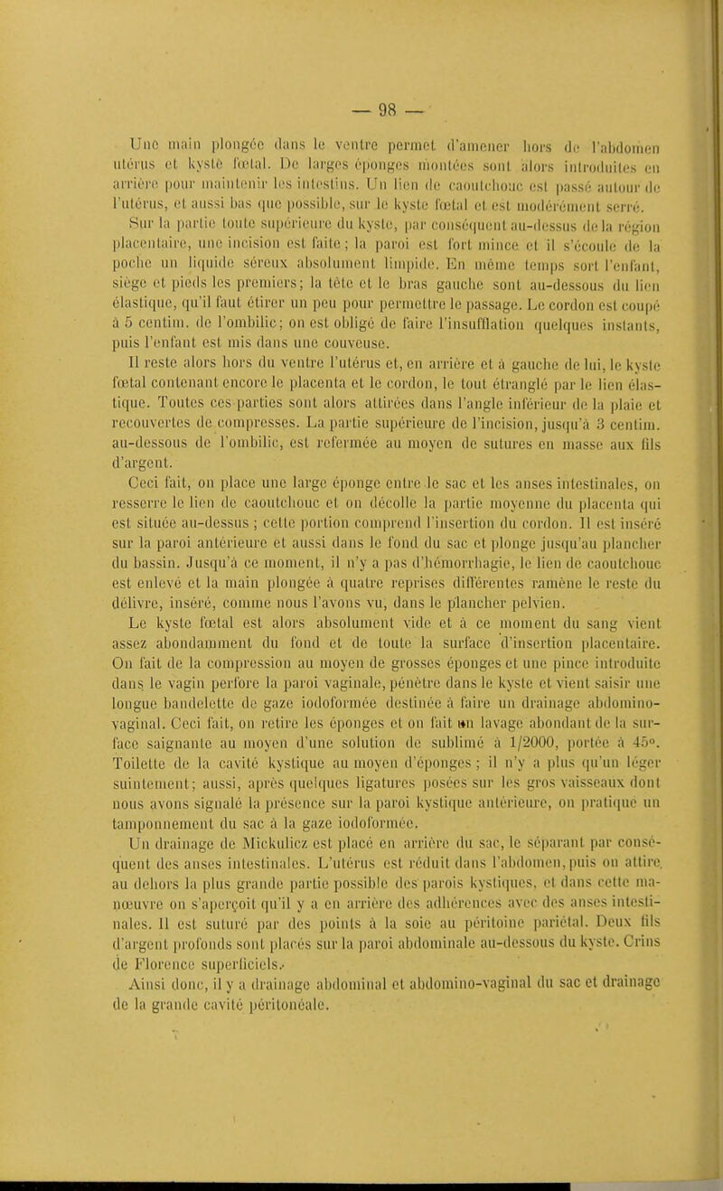 Une main plongée dans le vonlre peniiot d'aniencr hors de l'abdomen nlérus et UysLé l'œlal. De larges é|)ongos nionlées sont alors iiiiroduites en arrière pour maintenir les intestins. Un lien do caoutchouc est passé autour de l'utérus, et aussi bas que possible, sur le kyste fœtal et est modérément serré. Sur la partie toute supérieure du kyste, par conséquent au-dessus delà région placentaire, une incision est faite; la paroi est fort mince et il s'écoule de la poche un liquide séreux absolument limpide. En même temps sort l'enfant, siège et pieds les premiers; la tète et le bras gauche sont au-dessous du lien élastique, qu'il faut étirer un peu pour permettre le passage. Le cordon est coupé à 5 centim. de l'ombilic; on est obligé de faire l'insufflalion quehpies instants, puis l'enfant est mis dans une couveuse. Il reste alors hors du ventre l'utérus et, en arrière et à gauche de lui, le kyste fœtal contenant encore le placenta et le cordon, le tout étranglé parle lien élas- tique. Toutes ces parties sont alors attirées dans l'angle inférieur de la plaie et recouverl,es de compresses. La partie supérieure de l'incision, jusqu'à 3 centim. au-dessous de l'ombilic, est refermée au moyen de sutures en masse aux (ils d'argent. Ceci fait, on place une large éponge entre le sac et les anses intestinales, on resserre le lien de caoutchouc et on décolle la partie moyenne du placenta qui est située au-dessus ; cette portion conqirend l'insertion du cordon. Il est inséré sur la paroi antérieure et aussi dans le fond du sac et plonge jusqu'au plancher du bassin. Jusqu'à ce moment, il n'y a pas d'hémorrhagie, le lien de caoutchouc est enlevé et la main plongée à quatre reprises différentes ramène le reste du délivre, inséré, comme nous l'avons vu, dans le plancher pelvien. Le kyste fœtal est alors absolument vide et à ce moment du sang vient assez abondamment du fond et de toute la surface d'insertion placentaire. On fait de la compression au moyen de grosses éponges et une pince introduite dans, le vagin perfore la paroi vaginale, pénètre dans le kyste et \\enl saisir une longue bandelette de gaze iodoformée destinée à faire un drainage abdomino- vaginal. Ceci fait, on retire les éponges et on fait »n lavage abondant de la sur- face saignante au moyen d'une solution de sublimé à 1/2000, portée à 45°. Toilette de la cavité kystique au moyen d'épongés ; il n'y a plus qu'un léger suintement; aussi, après quelques ligatures posées sur les gros vaisseaux dont nous avons signalé la présence sur la paroi kystique antérieure, on i)rati(iue un tamponnement du sac à la gaze iodoformée. Un drainage de Mickulicz est placé en arrière du sac, le séparant par consé- quent des anses intestinales. L'utérus est réduit dans l'abdomen, puis on attire au dehors la plus grande partie possible des parois kystiques, et dans cette ma- nœuvre on s'aperçoit qu'il y a en arrière des adhérences avec des anses intesti- nales. Il est suturé par des points à la soie au péritoine pariétal. Deux lils d'argent profonds sont placés sur la paroi abdominale au-dessous du kyste. Crins (ie Florence superliciels.- Ainsi donc, il y a drainage abdominal et abdomino-vaginal du sac et drainage de la grande cavité péritonéale.