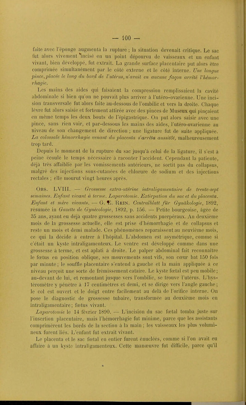 faite avec l'éponge augmcnla la rupture ; la situation devenait critique. Le sac l'ut alors vivouiont *iucisc on un point dépoin-vu do vaisseaux et un enfant vivant, bien développe, fut extrait. La grande suriace placentaire put alors être comprimée simultanément par le côté externe et le côté interne. Une longue jnnce,placée le long du bord de l'utérus, n'avait en aucune façon arrêté l'hémor- rliagic. Les mains des aides qui faisaient la compression remplissaient la cavité abdominale si bien qu'on ne pouvait plus arriver à l'utéro-ovarienne. Une inci- sion transversale fut alors faite au-dessous de l'ombilic et vers la droite. Ciiaquo lèvre fut alors saisie et fortement attirée avec des pinces de Museux qui pinçaient en même temps les deux bouts de l'épigastriquc. On put alors saisir avec une pince, sans rien voir, et par-dessous les mains des aides, l'utéro-ovarienne au niveau de son changement de direction ; une ligature fut de suite appliquée. La colossale hêmorrhagie venant du placenta s'arrêta aussitôt, malheureusement trop tard. Depuis le moment de la rupture du sac jusqu'à celui de la ligature, il s'est à peine écoulé le temps nécessaire à raconter l'accident. Cependant la patiente, déjà très affaiblie par les vomissements antérieurs, ne sortit pas du collapsus, malgré des injections sons-cutanées de chlorure de sodium et des injections rectales ; elle mourut vingt heures après. Obs. LVIIL — Grossesse extra-utéri'ne intraligamentaire de trente-sept semaines. Enfant vivant à terme. Laparotomie. ExtirjMtion du sac et du placenta. Enfant et mère vivants. — G. Ç. Rein. Centralhlatt fur Gynàkologie, 1892, résumée in Gazette de Gynécologie, 1892, p. 156. — Petite bourgeoise, âgée de 35 ans, ayant eu déjà quatre grossesses sans accidents puerpéraux. Au deuxième mois de la grossesse actuelle, elle est prise d'hémorrhagie et de collapsus et reste un mois et demi malade. Ces phénomènes reparaissent au neuvième mois, ce qui la décide à entrer à l'hôpital. L'abdomen est asymétrique, comme si c'était un kyste intraligamcnteux. Le ventre est développé comme dans une grossesse à terme, et est aplati à droite. Le palper abdominal fait reconnaître le fœtus en position oblique, ses mouvements sont vifs, son cœur bat 150 fois par minute; le souffle placentaire s'entend à gauche et la main appliquée à ce niveau perçoit une sorte de frémissement cataire. Le kyste fœtal est peu mobile; au-devant de lui, et remontant jusque vers l'ondjilic, se trouve l'utérus. L'hys- téromètre y pénètre à 37 centimètres et demi, et se dirige vers l'angle gauche; le col est ouvert et le doigt entre facilement au delà de l'orilice interne. On pose le diagnostic de grossesse tubaire, transformée au deuxième mois en intraligamentaire; fœtus vivant. Laparotomie le 14 février 1890. — L'incision du sac firtal tomba juste sur l'insertion placentaire, mais l'hémorrhagie fut minime, parce que les assistants comprimèrent les bords de la section à la main ; les vaisseaux les plus volumi- neux furent liés. L'enfant fut extrait vivant. Le placenta et le sac fœtal on entier furent énucléés, comme si l'on avait eu affaire à un kyste intraligamcnteux. Cette manœuvre fut diilicile, parce qu'il