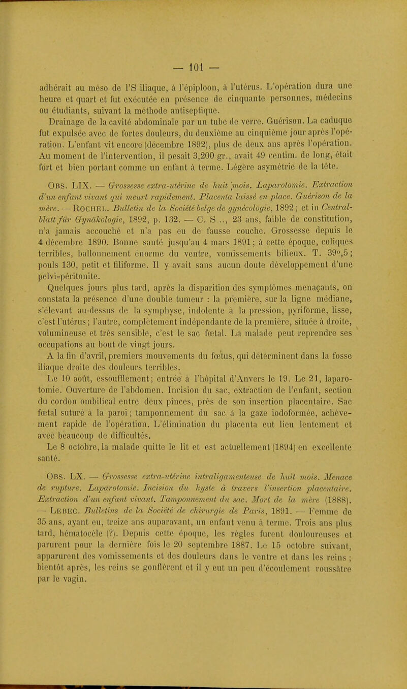 — iOl — adhérait au méso de l'S iliaque, à l'ôpiploon, à l'utérus. L'opération dura une heure et quart et fut exécutée en présence de cinquante personnes, médecins ou étudiants, suivant la méthode antiseptique. Drainage de la cavité abdominale par un tube de verre. Guérison. La caduque fut expulsée avec de fortes douleurs, du deuxième au cinquième jour après l'opé- ration. L'enfant vit encore (décembre 1892), plus de deux ans après l'opération. Au moment de l'intervention, il pesait 3,200 gr., avait 49 centim. de long, était fort et bien portant comme un enfant à terme. Légère asymétrie de la tête. Obs. LIX. — Grossesse extra-utérine de huit [mois. Laparotomie. Extraction d'un enfant vivant qui meiirt rapidement. Placenta laissé en place. Guérison de la mère. — RoCHEL. Bulletin de la Société belge de gynécologie, 1892; et in Central- blattfiir Gynilkologie, 1892, p. 132. — G. S .., 23 ans, faible de constitution, n'a jamais accouché et n'a pas eu de fausse couche. Grossesse depuis le 4 décembre 1890. Bonne santé jusqu'au 4 mars 1891 ; à cette époque, coliques terribles, ballonnement énorme du ventre, vomissements bilieux. T. 39°,5 ; pouls 130, petit et filiforme. Il y avait sans aucun doute développement d'une pelvi-péritonite. Quelques jours plus tard, après la disparition des symptômes menaçants, on constata la présence d'une double tumeur : la première, sur la ligne médiane, s'élevant au-dessus de la symphyse, indolente à la pression, pyriforme, lisse, c'est l'utérus ; l'autre, complètement indépendante de la première, située à droite, volumineuse et très sensible, c'est le sac foetal. La malade peut reprendre ses occupations au bout de vingt jours. A la fin d'avril, premiers mouvements du fœtus, qui déterminent dans la fosse iliaque droite des douleurs terribles. Le 10 août, essoufflement; entrée à l'Iiôpital d'Anvers le 19. Le 21, laparo- tomie. Ouverture de l'abdomen. Incision du sac, extraction de l'enfant, section du cordon ombilical entre deux pinces, près de son insertion placentaire. Sac fœtal suturé à la paroi ; tamponnement du sac à la gaze iodoformée, achève- ment rapide de l'opération. L'élimination du placenta eut lieu lentement et avec beaucoup de difficultés. Le 8 octobre, la malade quitte le lit et est actuellement (1894) en excellente santé. Obs. LX. — Grossesse extra-utérine intraligamenteuse de huit mois. Menace de rupture. Laparotomie. Incision du kyste à travers l'insertion placcutaire. Extraction d'un enfant vivant. Tamponnement du sac. Mort de la mère (1888). ■— Lebec. Bulletins de la Société de chirurgie de Paris, 1891. — Femme de 35 ans, ayant eu, treize ans auparavant, un enfant venu à terme. Trois ans plus tard, hémalocèle (?). Depuis celte époque, les règles furent douloureuses et parurent pour la dernière fois le 20 septembre 1887. Le 15 octobre suivant, apparurent des vomissements et des douleurs dans le ventre cl dans les reins ; bientôt après, les reins se gonflèrent et il y eut un peu d'écoulement roussàtro par le vagin.