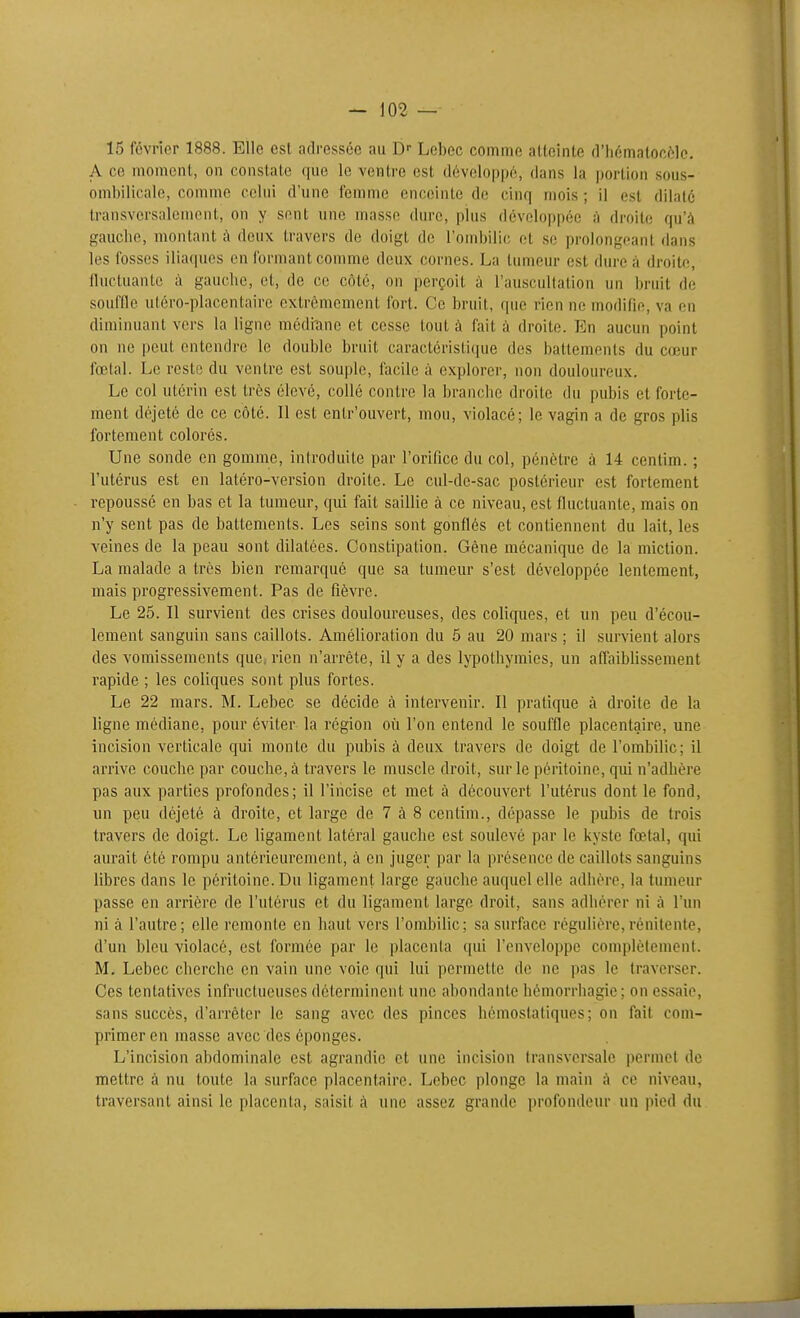 15 février 1888. Elle est adressée au D- Lcbec comme atteinte d'hématoc^ile. A ce moment, on constate que le ventre est développé, dans la portion sous- ombilicale, comme celui d'une femme enceinte de cinq mois ; il est dilaté transversalement, on y sent une masse dure, plus développée à droite qu'à gauche, montant à deux travers de doigt de l'ombilic, et se prolongeant dans les fosses iliaques en formant comme deux cornes. La tumeur est dure à droite, (luctuanLe à gauche, et, de ce côté, on perçoit à l'auscultation un bruit de souffle uléro-placentaire extrêmement fort. Ce bruit, que rien ne modifie, va en diminuant vers la ligne médiîme et cesse tout à fait à droite. En aucun point on ne peut entendre le double bruit caractéristicpie des battements du coeur fœtal. Le reste du ventre est souple, facile à explorer, non douloureux. Le col utérin est très élevé, collé contre la branche droite du pubis et forte- ment déjeté de ce côté. Il est entr'ouvert, mou, violacé; le vagin a de gros plis fortement colorés. Une sonde en gomme, introduite par l'orifice du col, pénètre à 14 centim. ; l'utérus est en latéro-version droite. Le cul-de-sac postérieur est fortement repoussé en bas et la tumeur, qui fait saillie à ce niveau, est fluctuante, mais on n'y sent pas de battements. Les seins sont gonflés et contiennent du lait, les veines de la peau sont dilatées. Constipation. Gène mécanique de la miction. La malade a très bien remarqué que sa tumeur s'est développée lentement, mais progressivement. Pas de fièvre. Le 25. Il survient des crises douloureuses, des coliques, et un peu d'écou- lement sanguin sans caillots. Amélioration du 5 au 20 mars ; il survient alors des vomissements que, rien n'arrête, il y a des lypothymies, un affaiblissement rapide ; les coliques sont plus fortes. Le 22 mars. M. Lebec se décide à intervenir. Il pratique à droite de la ligne médiane, pour éviter la région où l'on entend le souffle placentaire, une incision verticale qui monte du pubis à deux travers de doigt de l'ombilic; il arrive couche par couche, à travers le muscle droit, sur le péritoine, qui n'adhère pas aux parties profondes; il l'incise et met à découvert l'utérus dont le fond, un peu déjeté à droite, et large de 7 à 8 centim., dépasse le pubis de trois travers de doigt. Le ligament latéral gauche est soulevé par le kyste fœtal, qui aurait été rompu antérieurement, à en juger par la présence de caillots sanguins libres dans le péritoine. Du ligament large gauche auquel elle adhère, la tumeur passe en arrière de l'utérus et du ligament large droit, sans adhérer ni à l'un ni à l'autre; elle remonte en haut vers l'ombiUc; sa surface régulière,rénilenfe, d'un bleu violacé, est formée par le placenta qui l'enveloppe complètement. M. Lebec cherche en vain une voie qui lui permette de ne pas le traverser. Ces tentatives infructueuses déterminent une abondante hémorrbagie; on essaie, sans succès, d'arrêter le sang avec des pinces hémostatiques; on fait com- primer en masse avec des éponges. L'incision abdominale est agrandie et une incision transversale permet de mettre à nu toute la surface placentaire. Lebec plonge la main i\ ce niveau, traversant ainsi le placenta, saisit à. une assez grande profondeur un pied du