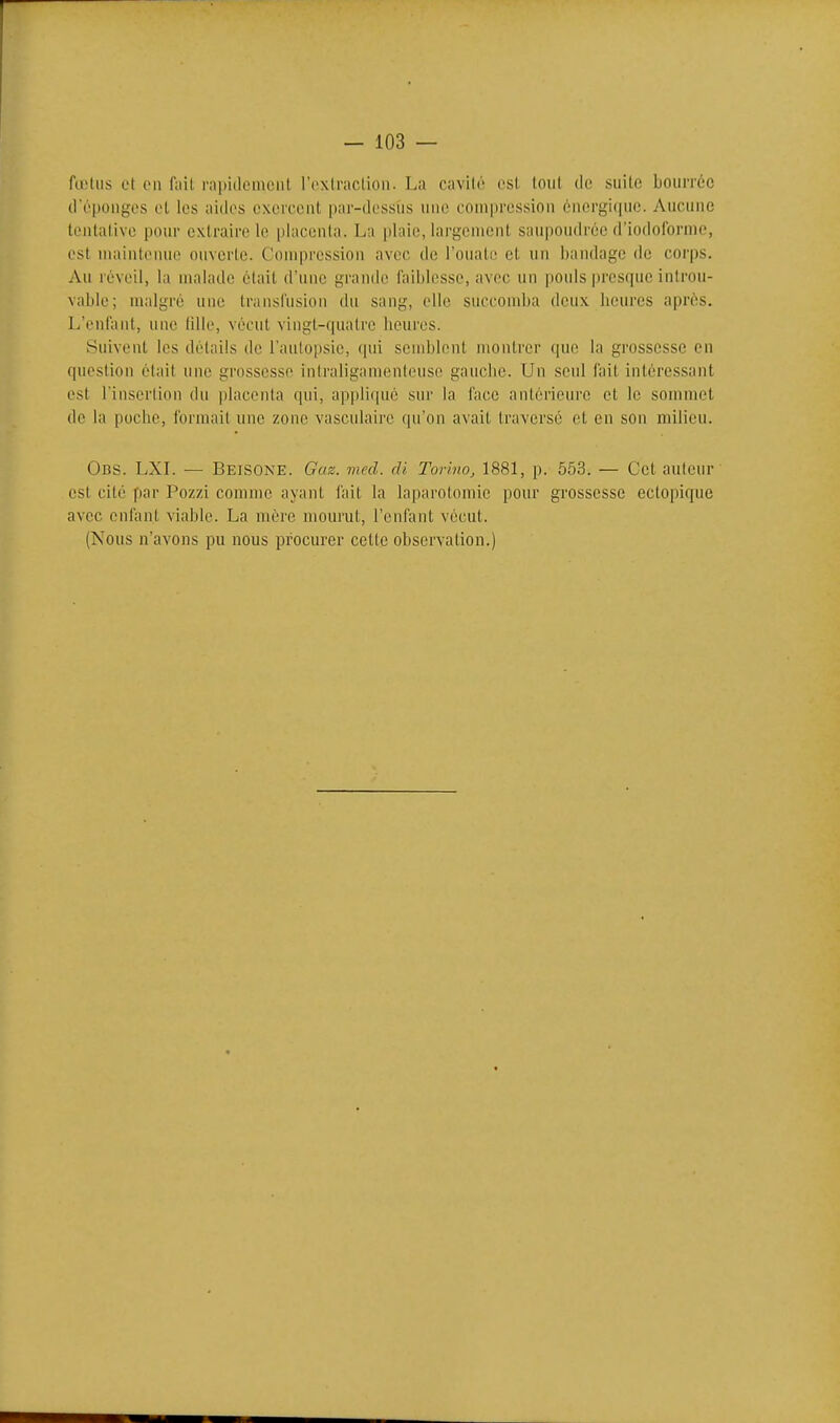 fœlus et en fait rapitlemciit rexlraclioii. La cavilé esl loiil de suilc bourrée (l'éponges et les aides exercent par-dessiis une compression énergique. Aucune tentative pour extraire le placenta. La plaie, largement saupoudrée d'iodoibrme, est maintenue ouverte. Compression avec de l'ouate et un bandage de corps. Au réveil, la malade était d'une grande faiblesse, avec un pouls presque introu- vable; malgré une transfusion du sang, elle succomba deux heures après. L'enfant, une (ille, vécut vingt-quatre heures. Suivent les détails de l'autopsie, qui semblent montrer que la grossesse en question était une grossesse iniraliganionteuse gauche. Un seul fait intéressant est l'insertion du placenta qui, appliqué sur la face antérieure et le sommet de la pociie, formait une zone vasculaire qu'on avait Iraversé et en son milieu. 0ns. LXL — Beisone. Gaz. med. di Torino, 1881, p. 553. — Cet auteur est cité par Pozzi comme ayant fait la laparotomie pour grossesse ectopique avec enfant viable. La mére mourut, l'enfant vécut. (Nous n'avons pu nous procurer cette observation.)