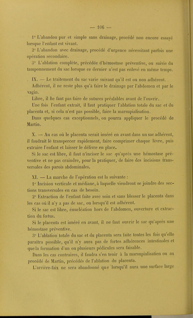 1° L'abiindon pur el simple sans drainage, procédé non encore essayé lorsque l'enlanl est vivant. 2° L'abandon avec drainage, procédé d'urgence nécessitant parfois une opération secondaire. 3 L'ablation complète, précédée d'hémostase préventive, ou suivie du tamponnement du sac lorsque ce dernier n'est pas enlevé en même temps. . IX. — Le traitement du sac varie suivant qu'il est ou non adhérent. Adhérent, il ne reste plus qu'à faire le drainage par l'abdomen et par le vagin. Libre, il ne faut pas faire de sutures préalables avant de l'ouvrir. Une fois l'enfant extrait, il faut pratiquer l'ablation totale du sac et du placenta et, si cela n'est pas possible, faire la marsupialisation. Dans quelques cas exceptionnels, on pourra appliquer le procédé de Martin. X. — Au cas où le placenta serait inséré en avant dans un sac adhérent, il feindrait lè transpercer rapidement, faire comprimer chaque lèvre, puis extraire l'enfant et laisser le déUvre en place. Si le sac est libre, il faut n'inciser le sac qu'après une hémostase pré- ventive et ne pas craindre, pour la pratiquer, de faire des incisions trans- versales des parois abdominales. XL — La marche de l'opération est la suivante : 1 Incision verticale et médiane, à laquelle viendront se joindre des sec- tions transversales en cas de besoin. 2° Extraction de l'enfant faite avec soin et sans blesser le placenta dans les cas où il n'y a pas de sac, ou lorsqu'il est adhérent. Si le sac est libre, énucléalion hors de l'abdomen, ouverture et extrac- tion du fœtus. Si le placenta est inséré en avant, il ne faut ouvrir le sac qu'après une hémostase préventive. 3 L'ablation totale du sac et du placenta sera faite toutes les fois qu'elle paraîtra possible, qu'il n'y aura pas de fortes adhérences intestinales et que la formation d'un ou plusieurs pédicules sera faisable. Dans les cas contraires, il faudra s'en tenir à la marsupialisation ou au procédé de Martin, précédés de l'ablation du placenta. L'arrière-faix ne sera abandonné que lorsqu'il aura une surface large