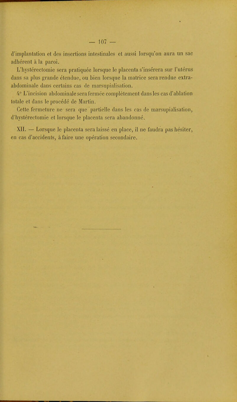 d'implantalion et des insertions intestinales et aussi lorsqu'on aura un sac adhérent à la paroi. L'hystérectomie sera pratiquée lorsque le placenta s'insérera sur l'utérus dans sa plus grande étendue, ou bien lorsque la matrice sera rendue extra- abdominale dans certains cas de marsupialisation. 4 L'incision abdominale sera l'ermée complètement dans les cas d'ablation totale et dans le procédé de Martin. Cette fermeture ne sera que partielle dans les cas de marsupialisation, d'hystérectomie et lorsque le placenta sera abandonné. XII. — Lorsque le placenta sera laissé en place, il ne faudra pas hésiter, en cas d'accidents, à faire une opération secondaire.