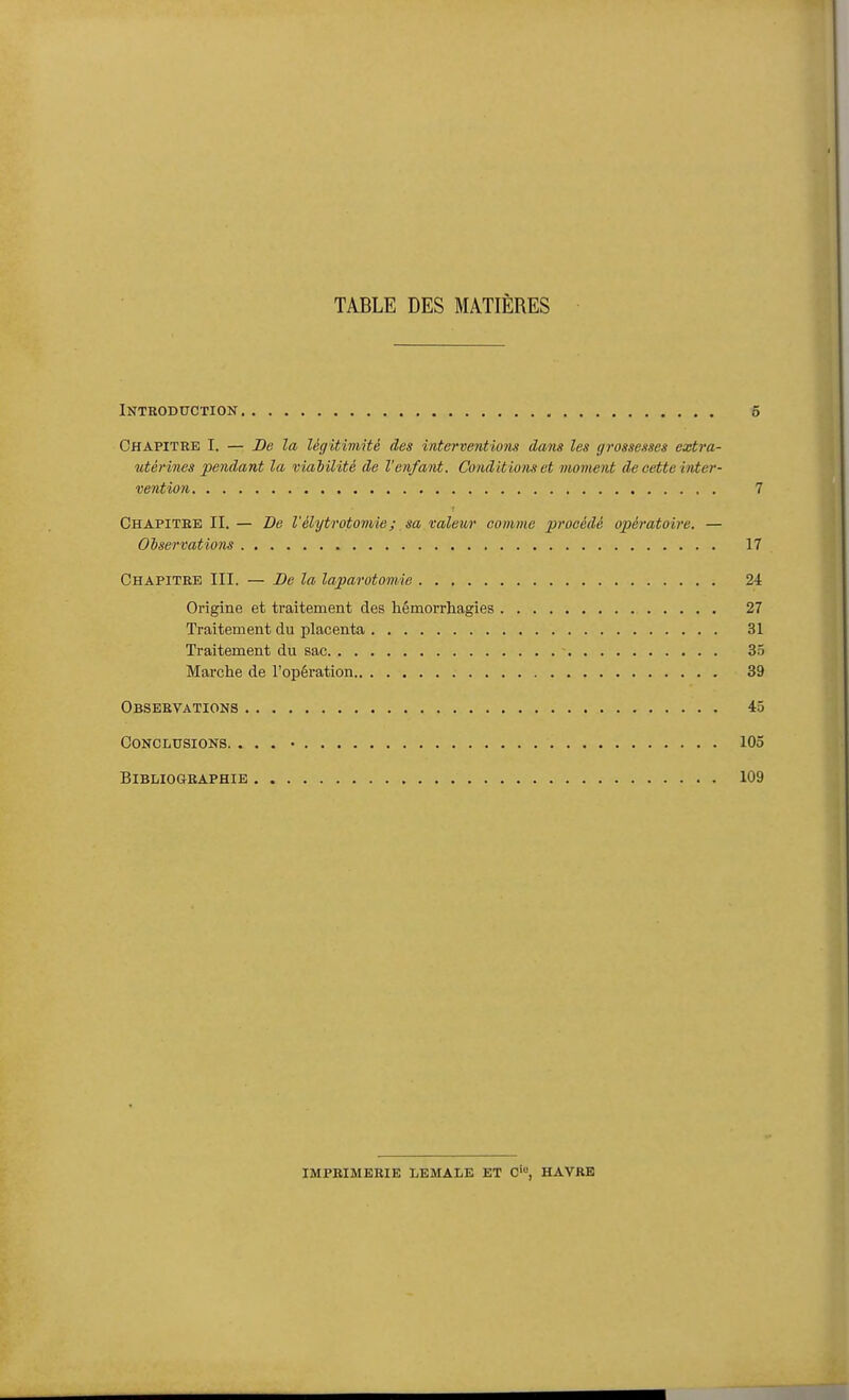 TABLE DES MATIÈRES Introduction 5 Chapitbe I. — Be la légitimité des interventions dans les grossesses extra- utérines pendant la viabilité de l'enfant. Conditions et moment de cette inter- vention 7 Chapitbe II. — De l'élytrotomie; sa valeur comme procédé opératoire. — Observations 17 Chapitre III. — Be la laparotomie 24 Origine et traitement des hémorrhagies 27 Traitement du placenta 31 Traitement du sac 35 Marche de l'opération 39 Observations 45 Conclusions. . . • • 105 BiBLIOGBAPHIE 109 IMPBIMEBIE LEMALE ET C', HAVRE