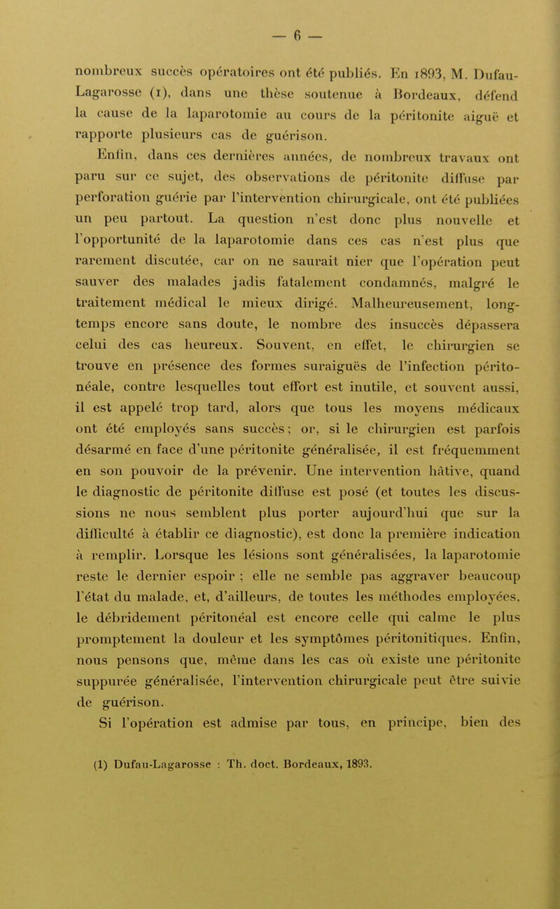 nombreux succès opératoires ont été publiés. En i893, M. Dufau- Lagarosse (i), dans une thèse soutenue à Bordeaux, défend la cause de la laparotomie au cours de la péritonite aiguë et rapporte plusieurs cas de guérison. Enfin, dans ces dernières années, de nombreux travaux onl paru sur ce sujet, des observations de péritonite diffuse par perforation guérie par l'intervention chirurgicale, ont été publiées un peu partout. La question n'est donc plus nouvelle et l'opportunité de la laparotomie dans ces cas n'est plus (pie rarement discutée, car on ne saurait nier que l'opération peut sauver des malades jadis fatalement condamnes, malgré Le traitement médical le mieux dirigé. Malheureusement, long- temps encore sans doute, le nombre des insuccès dépassera celui des cas heureux. Souvent, en effet, le chirurgien se trouve en présence des formes suraiguës de l'infection périto- néale, contre lesquelles tout effort est inutile, et souvent aussi, il est appelé trop tard, alors que tous les moyens médicaux ont été employés sans succès ; or, si le chirurgien est parfois désarmé en face d'une péritonite généralisée, il est fréquemment en son pouvoir de la prévenir. Une intervention hâtive, quand le diagnostic de péritonite diffuse est posé (et toutes les discus- sions ne nous semblent plus porter aujourd'hui que sur la difficulté à établir ce diagnostic), est donc la première indication à remplir. Lorsque les lésions sont généralisées, la laparotomie reste le dernier espoir ; elle ne semble pas aggraver beaucoup l'état du malade, et, d'ailleurs, de toutes les méthodes employées, le débridement péritonéal est encore celle qui calme le plus promptement la douleur et les symptômes péritonitiques. Enfin, nous pensons que, même dans les cas où existe une péritonite suppurée généralisée, l'intervention chirurgicale peut être suivie de guérison. Si l'opération est admise par tous, en principe, bien des (1) Dufau-Lagarosse : Th. doct. Bordeaux, 1893.