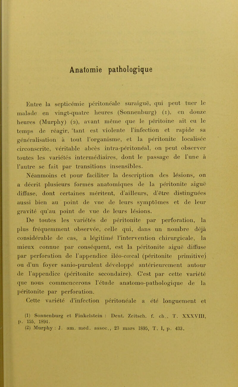 Anatomie pathologique Entre la septicémie péritônéale suraiguë, qui peut tuer le malade en vingt-quatre heures (Sonnenburg) (i), en douze heures (Murphy) (2), avant même que le péritoine ait eu le temps de réagir, tant est violente l'infection et rapide sa généralisation à tout l'organisme, et la péritonite localisée circonscrite, véritable abcès intra-péritonéal, on peut observer toutes les variétés intermédiaires, dont le passage de l'une à l'autre se fait par transitions insensibles. Néanmoins et pour faciliter la description des lésions, on a décrit plusieurs formés anatomiques de la péritonite aiguë diffuse, dont certaines méritent, d'ailleurs, d'être distinguées aussi bien au point de vue de leurs symptômes et de leur gravité qu'au point de vue de leurs lésions. De toutes les variétés de péritonite par perforation, la plus fréquemment observée, celle qui, dans un nombre déjà considérable de cas, a légitimé l'intervention chirurgicale, la mieux connue par conséquent, est la péritonite aiguë diffuse par perforation de l'appendice iléo-cœcal (péritonite primitive} ou d'un foyer sanio-purulent développé antérieurement autour de l'appendice (péritonite secondaire). C'est par cette variété que nous commencerons l'étude anatomo-pathologique de la péritonite par perforation. Cette variété d'infection péritônéale a été longuement et (1) Sonnenburg et Finkelstein : Dent. Zeitsch. f. ch., T. XXXVIII, p. 155, 1894.