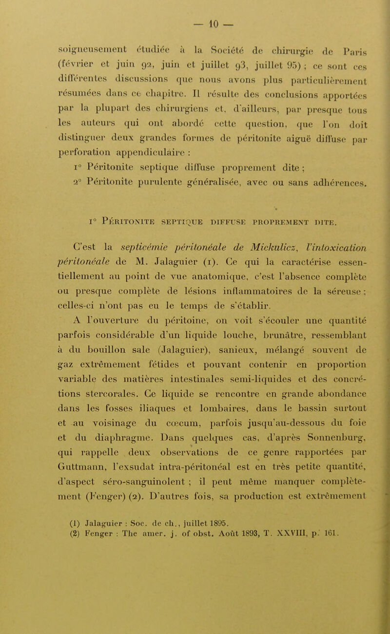 soigneusement étudiée à La Société de chirurgie de Paris (février et juin 92, juin et juillet 93, juillet 95) ; ce sont ces différentes discussions que nous avons plus particulièrement résumées dans ce chapitre. Il résulte des conclusions apportées par la plupart des chirurgiens et, d'ailleurs, par presque tous les auteurs qui ont abordé celte question, que Ton doit distinguer deux grandes formes de péritonite aiguë diffuse par perforation appendiculaire : i° Péritonite septique diffuse proprement dite ; 20 Péritonite purulente généralisée, avec ou sans adhérence-. i° Péritonite septique diffuse proprement dite. C'est la septicémie péritonéale de Mickulicz, l'intoxication péritonéale de M. Jalaguier (1). Ce qui la caractérise essen- tiellement au point de vue anatomique, c'est l'absence complète ou presque complète de lésions inflammatoires de la séreuse : celles-ci n'ont pas eu le temps de s'établir. A l'ouverture du péritoine, on voit s'écouler une quantité parfois considérable d'un liquide louche, brunâtre, ressemblant à du bouillon sale (Jalaguier), sanieux, mélangé souvent de gaz extrêmement fétides et pouvant contenir en proportion variable des matières intestinales semi-liquides et des concré- tions stercorales. Ce liquide se rencontre en grande abondance dans les fosses iliaques et lombaires, dans le bassin surtout et au voisinage du cœcum, parfois jusqu'au-dessous du foie et du diaphragme. Dans quelques cas, d'après Sonnenburg. qui rappelle deux observations de ce genre rapportées par Guttmann, l'exsudat intra-péritonéal est en très petite quantité, d'aspect séro-sanguinolent ; il peut même manquer complète- ment (h'enger) (2). D'autres fois, sa production est extrêmement (1) Jalaguier : Soc. de ch., juillet 1895. (2) Fenger : The amer. j. of obst. Août 1893, T. XXVIII, p. 161.