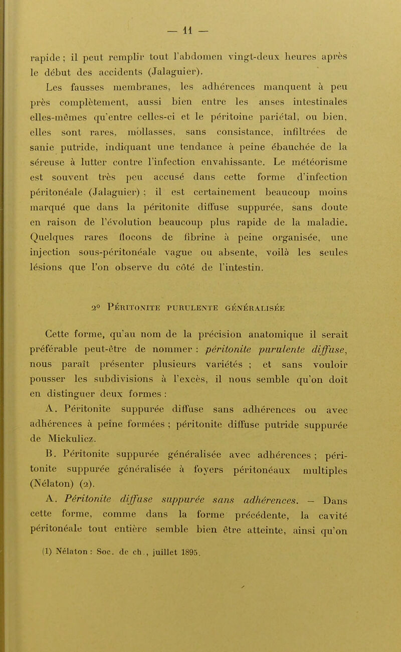 — li- mpide : il peut remplir tout l'abdomen vingt-deux heures après le début des accidents (Jalaguier). Les fausses membranes, les adhérences manquent à peu près complètement, aussi bien entre les anses intestinales elles-mêmes qu'entre celles-ci et le péritoine pariétal, ou bien, elles sont rares, mollasses, sans consistance, infiltrées de sanie putride, indiquant une tendance à peine ébauchée de la séreuse à lutter contre l'infection envahissante. Le météorisme est souvent très peu accusé dans cette forme d'infection péritonéale (Jalaguier) ; il est certainement beaucoup moins marqué que dans la péritonite diffuse suppurée, sans doute en raison de l'évolution beaucoup plus rapide de la maladie. Quelques rares flocons de fibrine à peine organisée, une injection sous-péritonéale vague ou absente, voilà les seules lésions que l'on observe du côté de l'intestin. 2° PÉRITONITE PURULENTE GÉNÉRALISÉE Cette forme, qu'au nom de la précision anatomique il serait préférable peut-être de nommer : péritonite purulente diffuse, nous paraît présenter plusieurs variétés ; et sans vouloir pousser les subdivisions à l'excès, il nous semble qu'on doit en distinguer deux formes : A. Péritonite suppurée diffuse sans adhérences ou avec adhérences à peine formées ; péritonite diffuse putride suppurée de Mickulicz. B. Péritonite suppurée généralisée avec adhérences ; péri- tonite suppurée généralisée à foyers péritonéaux multiples (Nélaton) (2). A. Péritonite diffuse suppurée sans adhérences. - Dans cette forme, comme dans la forme précédente, la cavité péritonéale tout entière semble bien être atteinte, ainsi qu'on