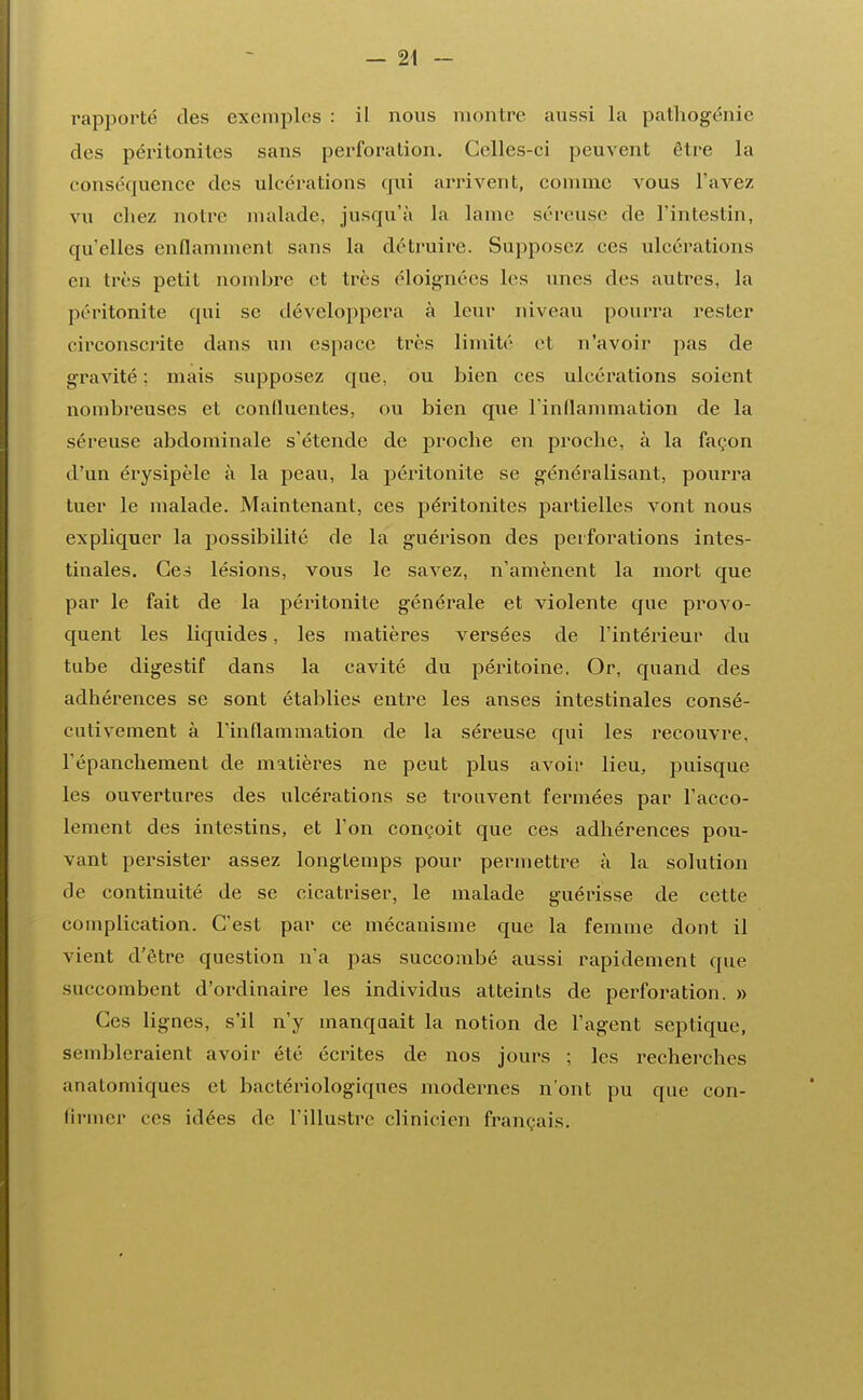 rapporté des exemples : il nous montre aussi la pathogénie des péritonites sans perforation. Celles-ci peuvent être la conséquence des ulcérations qui arrivent, comme vous l'avez vu chez notre malade, jusqu'à la lame séreuse de l'intestin, qu'elles enflamment sans la détruire. Supposez ces ulcérations en très petit nombre et très éloignées les unes des autres, la péritonite qui se développera à leur niveau pourra rester circonscrite dans un espace très limité et n'avoir pas de gravité : mais supposez que, ou bien ces ulcérations soient nombreuses et conduentes, ou bien que l'indammation de la séreuse abdominale s'étende de proche en proche, à la façon d'un érysipèle à la peau, la péritonite se généralisant, pourra tuer le malade. Maintenant, ces péritonites partielles vont nous expliquer la possibilité de la guérison des perforations intes- tinales. Ces lésions, vous le savez, n'amènent la mort que par le fait de la péritonite générale et violente que provo- quent les liquides, les matières versées de l'intérieur du tube digestif dans la cavité du péritoine. Or, quand des adhérences se sont établies entre les anses intestinales consé- cutivement à l'indammation de la séreuse qui les recouvre, Tépanchement de matières ne peut plus avoir lieu, puisque les ouvertures des ulcérations se trouvent fermées par l'acco- lement des intestins, et l'on conçoit que ces adhérences pou- vant persister assez longtemps pour permettre à la solution de continuité de se cicatriser, le malade guérisse de cette complication. C'est par ce mécanisme que la femme dont il vient d'être question n'a pas succombé aussi rapidement que suceombent d'ordinaire les individus atteints de perforation. » Ces lignes, s'il n'y manquait la notion de l'agent septique, sembleraient avoir été écrites de nos jours ; les recherches anatomiques et bactériologiques modernes n'ont pu que con- tinuer ces idées de l'illustre clinicien français.