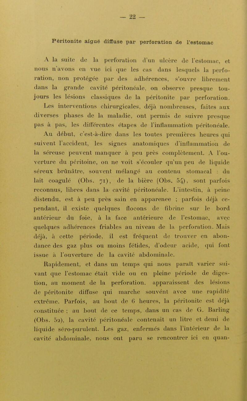 Péritonite aiguë diffuse par perforation de l'estomac A La suite de la perforation d'un ulcère de l'estomac, et nous u'avons en vue iei que les eus dans Lesquels la perfo- ration, non protégée par des adhérences, s'ouvre librement dans la grande cavité péritonéale, on observe presque tou- jours Les Lésions classiques de La péritonite par perforation. Les interventions chirurgicales, déjà nombreuses, faites aux diverses phases de La maladie, ont permis de suivre presque pas à pas, les différentes étapes de l'inflammation péritonéale. Au début, c'est-à-dire dans Les toutes premières heures qui suivent l'accident, les signes anatomiques d'inflammation de la séreuse peuvent manquer à peu près complètement. A l'ou- verture du péritoine, on ne voit s'écouler qu'un peu de liquide séreux brunâtre, souvent mélangé au contenu stomacal : du lait coagulé (Obs. 71), de la bière (Obs. 54), sont parfois reconnus, libres dans la cavité péritonéale. Lïntestin, à peine distendu, est à peu près sain en apparenee ; parfois déjà ce- pendant, il existe quelques flocons de fibrine sur le bord antérieur du foie, à la face antérieure de l'estomac, avec quelques adhérences friables au niveau de la perforation. Mais déjà, à cette période, il est fréquent de trouver en abon- dance des gaz plus ou moins fétides, d'odeur acide, qui font issue à l'ouverture de la cavité abdominale. Rapidement, et dans un temps qui nous paraît varier sui- vant que l'estomac était vide ou en pleine période de diges- tion, au moment de la perforation, apparaissent des lésimi- de péritonite diffuse qui marche souvénl avec une rapidité extrême. Parfois, au bout de 6 heures, la péritonite est déjà constituée ; au bout de ce temps, dans un cas de (i. Barling (Obs. 5q), la cavité péritonéale contenait un litre et demi de liquide séro-purulent. Les gaz, enfermés dans l'intérieur de la cavité abdominale, nous ont paru se rencontrer ici en quan-