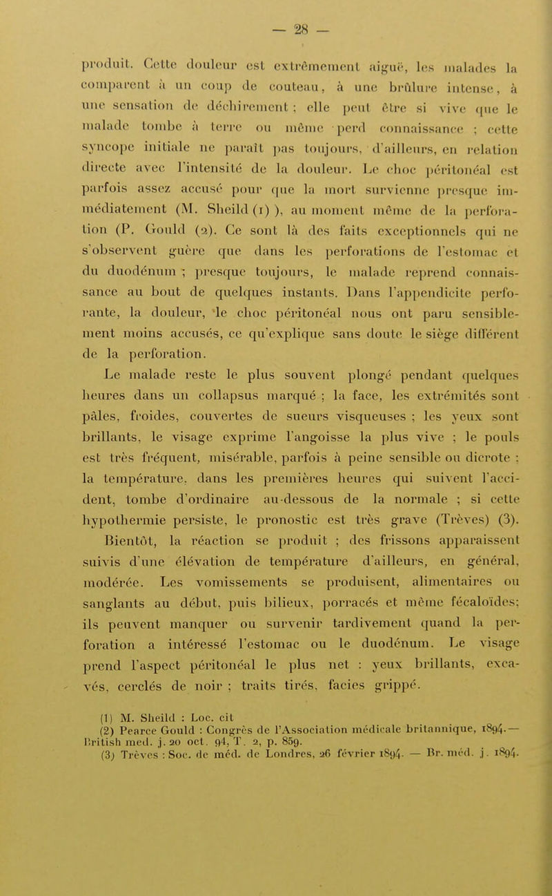 produit. Cotte douleur est extrêmement aiguë, Les malades La comparent a un coup de couteau, à une brûlure intense, à une sensation de déchirement ; elle peut être si vive que le malade tombe à terre ou même perd connaissance ; cette syncope initiale ne paraîl pas toujours, d'ailleurs, en relation directe avec l'intensité de la douleur. Le choc péritonéal est parfois assez accusé pour «pic la mort survienne presque im- médiatement (M. Sheild(i)), au moment même de La perfora- tion (P. Gould (2). Ce sont là des laits exceptionnels qui ne s'observent guère que dans les perforations de l'estomac èl du duodénum ; presque toujours, le malade réprend connais- sance au bout de quelques instants. Dans l'appendicite perfo- rante, la douleur, le choc péritonéal nous ont paru sensible- ment moins accusés, ce qu'explique sans doute le siège différent de la perforation. Le malade reste le plus souvent plongé pendant quelques heures dans un collapsus marqué ; la face, les extrémités sont pâles, froides, couvertes de sueurs visqueuses ; les yeux sont brillants, le visage exprime l'angoisse la plus vive : le pouls est très fréquent, misérable, parfois à peine sensible ou dicrote : la température, dans les premières heures qui suivent l'acci- dent, tombe d'ordinaire au-dessous de la normale ; si cette hypothermie persiste, le pronostic est très grave (Trêves) (3). Bientôt, la réaction se produit ; des frissons apparaissent suivis d'une élévation de température d'ailleurs, en général, modérée. Les vomissements se produisent, alimentaires ou sanglants au début, puis bilieux, porracés et même fécaloïdes; ils peuvent manquer ou survenir tardivement quand la per- foration a intéressé l'estomac ou le duodénum. Le visage prend l'aspect péritonéal le plus net : yeux brillants, exca- vcs. cerclés de noir : traits tirés, faciès grippé. (1) M. Sheild : Loc. cil (2) Pearce Gould : Congrès de l'Association médicale britannique, ttritish med. ,j.2o oct. o4. T. 2, p. 85g. (3; Trêves : Soc. de méd. de Londres, 26 février 1894. — Br. méd. j. 1894.