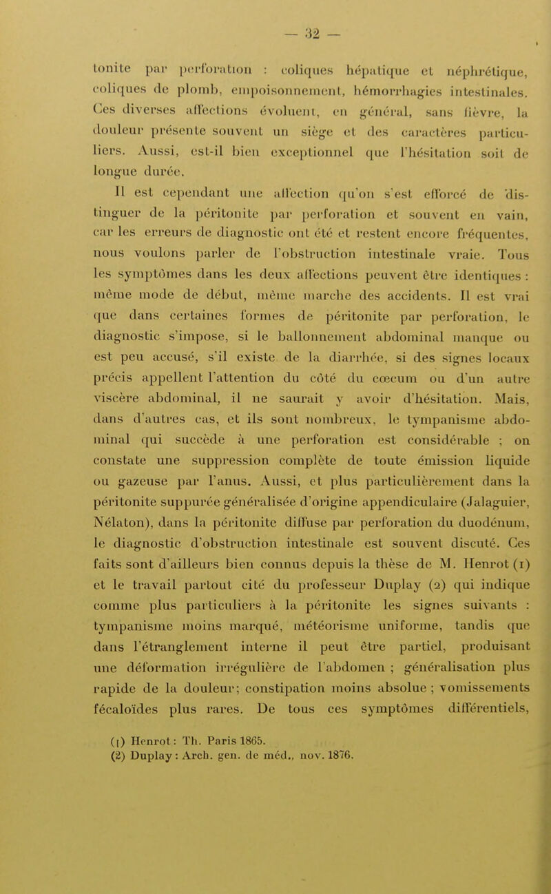 tonite par perforation : coliques hépatique et néphrétique, coliques de plomb, empoisonnement, bémorrhagies intestinales. Ces diverses affections évoluent, en général, sans fièvre, la douleur présente souvent un siège et des caractères particu- liers. Aussi, esl-il bien exceptionnel que L'hésitation soit de longue durée. Il est cependant une affection qu'on s'est efforcé de dis- tinguer de la péritonite par perforation et souvent en vain, car les erreurs de diagnostic ont élé el restent encore fréquentes, nous voulons parler de l'obstruction intestinale vraie. Tous les symptômes dans les deux affections peuvent être identiques : même mode de début, même marche des accidents. Il esl vrai «pie dans certaines formes de péritonite par perforation, le diagnostic s'impose, si le ballonnement abdominal manque ou est peu accusé, s'il existe de la diarrhée, si des signes locaux précis appellent l'attention du côté du cœcum ou d'un autre viscère abdominal, il ne saurait y avoir d'hésitation. Mais, dans d'autres cas, et ils sont nombreux, le tympanisme abdo- minal qui succède à une perforation est considérable ; on constate une suppression complète de toute émission liquide ou gazeuse par l'anus. Aussi, et plus particulièrement dans la péritonite suppurée généralisée d'origine appendiculaire (Jalaguier, Nélaton), dans la péritonite dilfuse par perforation du duodénum, le diagnostic d'obstruction intestinale est souvent discuté. Ces faits sont d'ailleurs bien connus depuis la thèse de M. Henrot (i) et le travail partout cité du professeur Duplay (2) qui indique comme plus particuliers à la péritonite les signes suivants : tympanisme moins marqué, météorisine uniforme, tandis que dans l'étranglement interne il peut être partiel, produisant une déformation irrégulière de L'abdomen ; généralisation plus rapide de la douleur; constipation inoins absolue ; vomissements fécaloïdes plus rares. De tous ces symptômes différentiels, ([) Henrot: Th. Paris 1865.