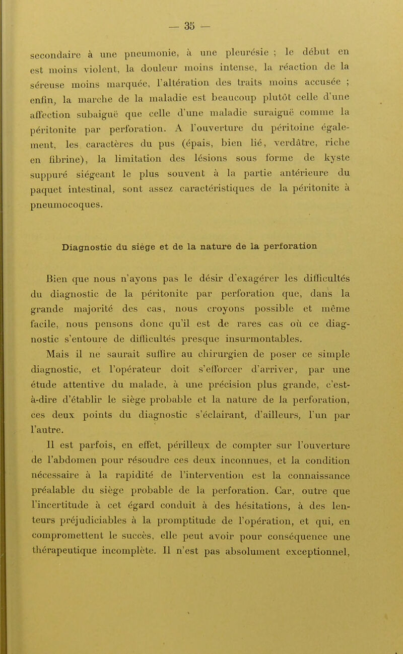 secondaire à une pneumonie, à une pleurésie ; le début en est moins violent, la douleur moins intense, la réaction de la séreuse inoins marquée, l'altération des traits moins accusée ; enfin, la marche de la maladie est beaucoup plutôt celle d'une affection subaiguë que celle d'une maladie suraiguë comme la péritonite par perforation. A l'ouverture du péritoine égale- ment, les caractères du pus (épais, bien lié, verdàtre, riche en fibrine), la limitation des lésions sous l'orme de kyste suppuré siégeant le plus souvent à la partie antérieure du paquet intestinal, sont assez caractéristiques de la péritonite à pneumocoques. Diagnostic du siège et de la nature de la perforation Bien que nous n'ayons pas le désir d'exagérer les difficultés du diagnostic de la péritonite par perforation que, dans la grande majorité des cas, nous croyons possible et même facile, nous pensons donc qu'il est de rares cas où ce diag- nostic s'entoure de difficultés presque insurmontables. Mais il ne saurait suffire au chirurgien de poser ce simple diagnostic, et l'opérateur doit s'efforcer d'arriver, par une étude attentive du malade, à une précision plus grande, c'est- à-dire d'établir le siège probable et la nature de la perforation, ces deux points du diagnostic s'éclairant, d'ailleurs, l'un par l'autre. 11 est parfois, en effet, périlleux de compter sur l'ouverture de l'abdomen pour résoudre ces deux inconnues, et la condition nécessaire à la rapidité de l'intervention est la connaissance préalable du siège probable de la perforation. Car, outre que l'incertitude à cet égard conduit à des hésitations, à des len- teurs préjudiciables à la promptitude de l'opération, et qui, en compromettent le succès, elle peut avoir pour conséquence une thérapeutique incomplète. 11 n'est pas absolument exceptionnel,