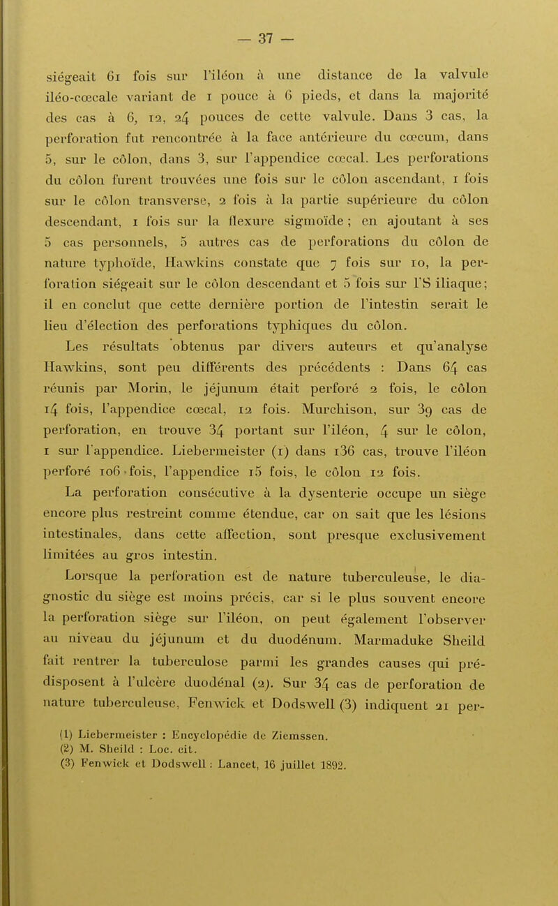 siégeait 61 fois sur l'iléon à une distance de la valvule iléo-cœcale variant de i pouce à 6 pieds, et dans la majorité des cas à 6, 12, 24 pouces de cette valvule. Dans 3 cas, la perforation fut rencontrée à la face antérieure du cœcum, dans 5, sur le côlon, dans 3, sur l'appendice cœcal. Les perforations du côlon furent trouvées une fois sur le côlon ascendant, 1 fois sur le côlon transverse, 2 l'ois à la partie supérieure du côlon descendant, 1 fois sur la flexure sigmoïde ; en ajoutant à ses 5 cas personnels, 5 autres cas de perforations du côlon de nature typhoïde, Hawkins constate que 7 fois sur 10, la per- foration siégeait sur le côlon descendant et 5 fois sur l'S iliaque; il en conclut que cette dernière portion de l'intestin serait le lieu d'élection des perforations typhiques du côlon. Les résultats obtenus par divers auteurs et qu'analyse Hawkins, sont peu différents des précédents : Dans 64 cas réunis par Morin, le jéjunum était perforé 2 fois, le côlon 14 fois, l'appendice cœcal, 12 fois. Murchison, sur 39 cas de perforation, en trouve 34 portant sur l'iléon, 4 sur Ie côlon, 1 sur l'appendice. Liebermeister (r) dans i36 cas, trouve l'iléon perforé 106 > fois, l'appendice i5 fois, le côlon 12 fois. La perforation consécutive à la dysenterie occupe un siège encore plus restreint comme étendue, car on sait que les lésions intestinales, dans cette affection, sont presque exclusivement limitées au gros intestin. Lorsque la perforation est de nature tuberculeuse, le dia- gnostic du siège est moins précis, car si le plus souvent encore la perforation siège sur l'iléon, on peut également l'observer au niveau du jéjunum et du duodénum. Marmaduke Sheild fait rentrer la tuberculose parmi les grandes causes qui pré- disposent à l'ulcère duodénal (2;. Sur 34 cas de perforation de nature tuberculeuse, Femvick et Dodswell (3) indiquent 21 pér- il) Liebermeister : Encyclopédie de Ziemssen. (2) M. Sheild : Loc. cit. (3) Femvick el Dodswell : Lancet, 16 juillet 1892.