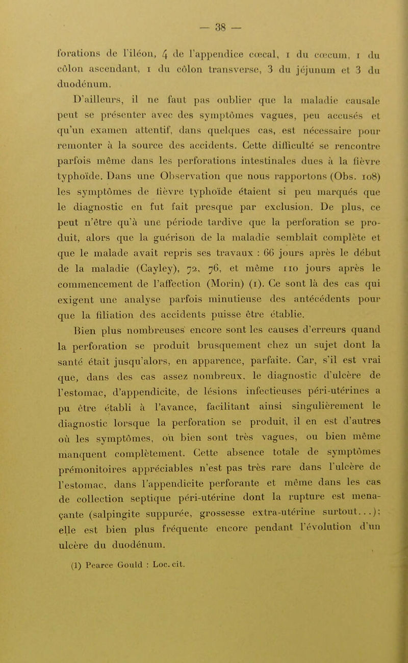 l'orations de l'iléon, 4 de L'appendice cœcal, i du coecum, i du côlon ascendant, i du côlon transverse, 3 du jéjunum et 3 du duodénum. D'ailleurs, il ne faut pas oublier que la maladie causale peut se présenter avec des symptômes vagues, peu accusés et qu'un examen attentif, dans quelques cas, est nécessaire pour remonter à la source des accidents. Cette difficulté se rencontre parfois même dans les perforations intestinales ducs à la fièvre typhoïde. Dans une Observation que nous rapportons (Obs. ro8) les symptômes de lièvre typhoïde étaient si peu marqués que le diagnostic en fut fait presque par exclusion. De plus, ce peut n'être qu'à une période tardive que la perforation se pro- duit, alors que la guérison de la maladie semblait complète et que le malade avait repris ses travaux : 66 jours après le début de la maladie (Gayley), 72, 76, et même no jours après le commencement de l'affection (Morin) (1). Ce sont là des cas qui exigent une analyse parfois minutieuse des antécédents pour que la filiation des accidents puisse être établie. Bien plus nombreuses encore sont les causes d'erreurs quand la perforation se produit brusquement chez un sujet dont la santé était jusqu'alors, en apparence, parfaite. Car, s'il est vrai que, dans des cas assez nombreux, le diagnostic d'ulcère de l'estomac, d'appendicite, de lésions infectieuses péri-utérines a pu être établi à l'avance, facilitant ainsi singulièrement le diagnostic lorsque la perforation se produit, il en est d'autres où les symptômes, ou bien sont très vagues, ou bien même manquent complètement. Cette absence totale de symptômes prémonitoires appréciables n'est pas très rare dans l'ulcère de l'estomac, dans l'appendicite perforante et même dans les cas de collection septique péri-utérine dont la rupture est mena- çante (salpingite suppurée, grossesse extra-utérine surtout...): elle est bien plus fréquente encore pendant l'évolution d'un ulcère du duodénum. (1) Pearce Gould : Loc.cit.