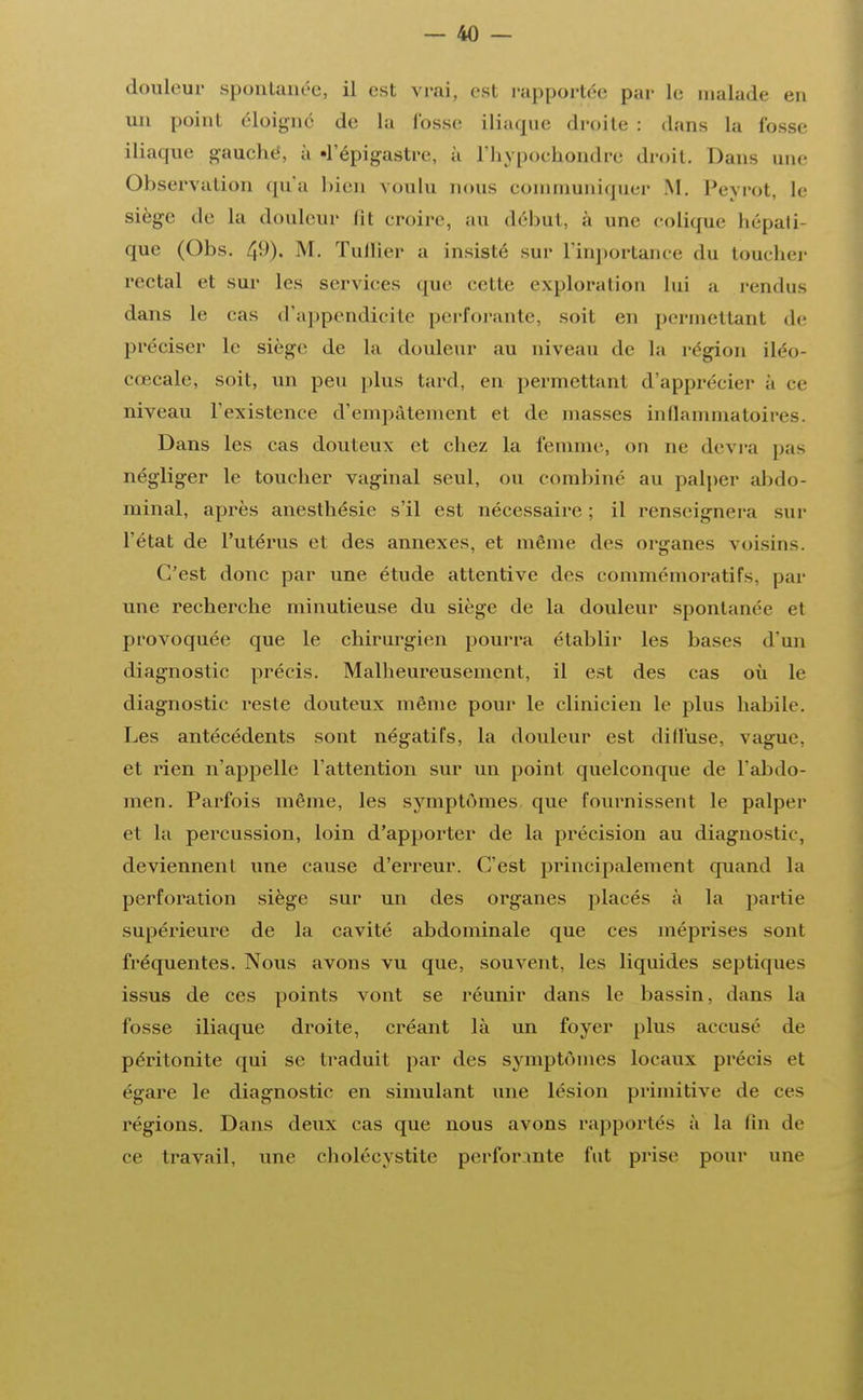 douleur spontanée, il esl vrai. es1 rapportée par le malade en un point éloigné de la fosse iliaque droite : dans la fosse iliaque gauche, à «l'épigastre, à l'hypochondre droit. Dans une Observation qu'a bien voulu nous communiquer M. Peyrot, le siège de la douleur lit croire, au début, à une colique hépati- que (Obs. 49). M. Tuilier a insisté sur I mportance du toucher rectal et sur les services que cette exploration lui a rendus dans le cas d'appendicite perforante, soit en permettant de préciser le siège de la douleur au niveau de la région iléo- cœcale, soit, un peu plus tard, en permettant d'apprécier a ce niveau l'existence d'empâtement et de masses inflammatoires. Dans les cas douteux et chez la femme, on ne devra pas négliger le toucher vaginal seul, on combiné au palper abdo- minal, après anesthésie s'il est nécessaire ; il renseignera sur l'état de l'utérus et des annexes, et même des organes voisins. C'est donc par une étude attentive des commémoratifs, par une recherche minutieuse du siège de la douleur spontanée et provoquée que le chirurgien pourra établir les bases d'un diagnostic précis. Malheureusement, il est des cas où le diagnostic reste douteux même pour le clinicien le plus habile. Les antécédents sont négatifs, la douleur est diffuse, vague, et rien n'appelle l'attention sur un point quelconque de l'abdo- men. Parfois même, les symptômes que fournissent le palper e1 la percussion, loin d'apporter de la précision au diagnostic, deviennent une cause d'erreur. C'est principalement quand la perforation siège sur un des organes placés à la partie supérieure de la cavité abdominale que ces méprises sont fréquentes. Nous avons vu que, souvent, les liquides septiques issus de ces points vont se réunir dans le bassin, dans la fosse iliaque droite, créant là un foyer plus accusé de péritonite qui se traduit par des symptômes locaux précis et égare le diagnostic en simulant une lésion primitive de ces régions. Dans deux cas que nous avons rapportes à la fin de ce travail, une cholécystite perforante fut prise pour une