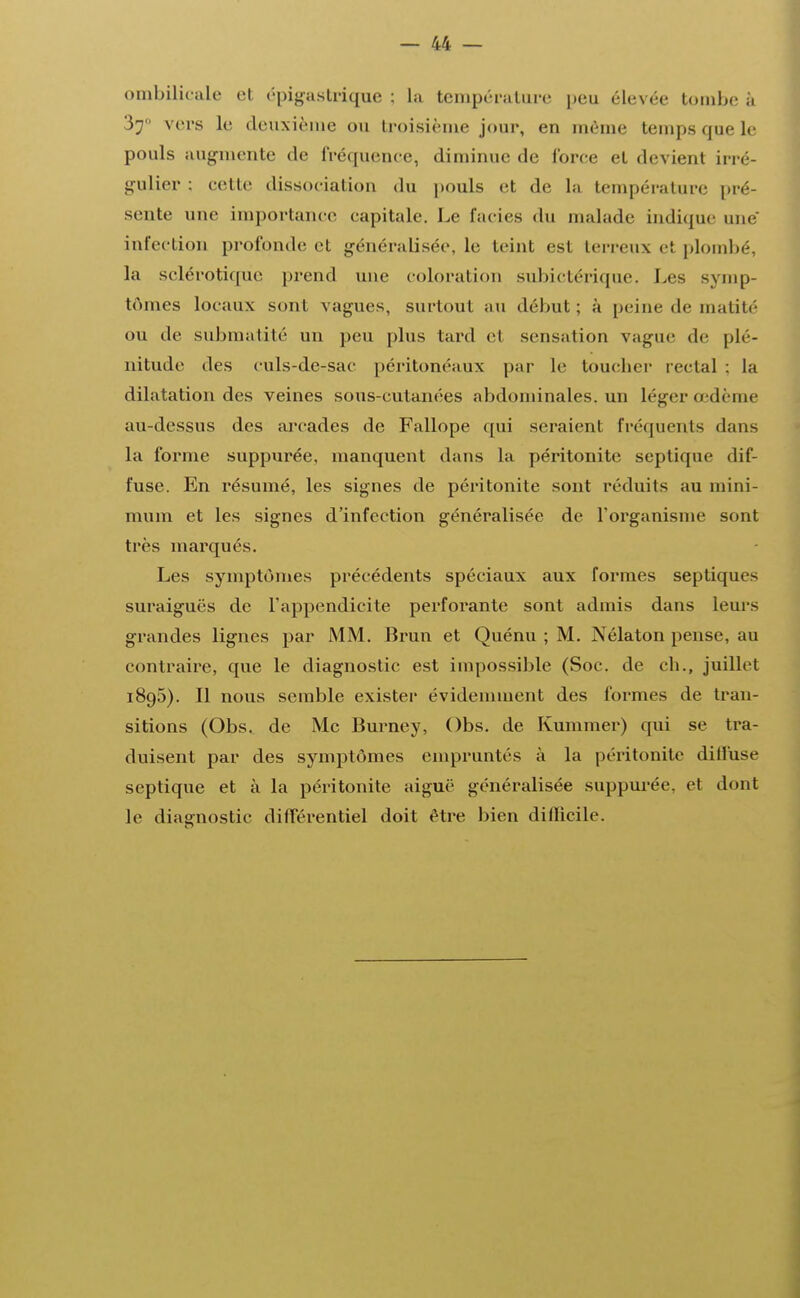 ombilicale et épigastrique : La température peu élevée tombe à 37 vers le deuxième ou troisième jour, en même temps que le pouls augmente de fréquence, diminue de force et devient irré- gulier : cette dissociation du pouls et de la température pré- sente une importance capitale. Le faciès du malade indique une infection profonde et généralisée, le teint est terreux el plombé, la sclérotique prend une colorai ion subictérique. Les symp- tômes locaux sont vagues, surtout au début; à peine de matité ou de submalité un peu plus tard el sensation vague de plé- nitude des culs-de-sac péritonéaux par Le toucher rectal ; la dilatation des veines sous-cutanées abdominales, un Léger œdème au-dessus des arcades de Fallope qui seraient fréquents dans La forme suppurée, manquent dans la péritonite septique dif- fuse. En résumé, les signes de péritonite sont réduits au mini- mum et les signes d'infection généralisée de l'organisme sont très marqués. Les symptômes précédents spéciaux aux formes septiques suraiguës de l'appendicite perforante sont admis dans Leurs grandes Lignes par MM. Brun et Quénu ; M. Nélaton pense, au contraire, que Le diagnostic est impossible (Soc. de ch., juillet 1895). Il nous semble exister évidemment des formes de tran- sitions (Obs. de Me Burney, Obs. de Kummer) qui se tra- duisent par des symptômes empruntés à La péritonite diffuse septique et à La péritonite aiguë généralisée suppurée, et dont le diagnostic différentiel doit être bien difficile.