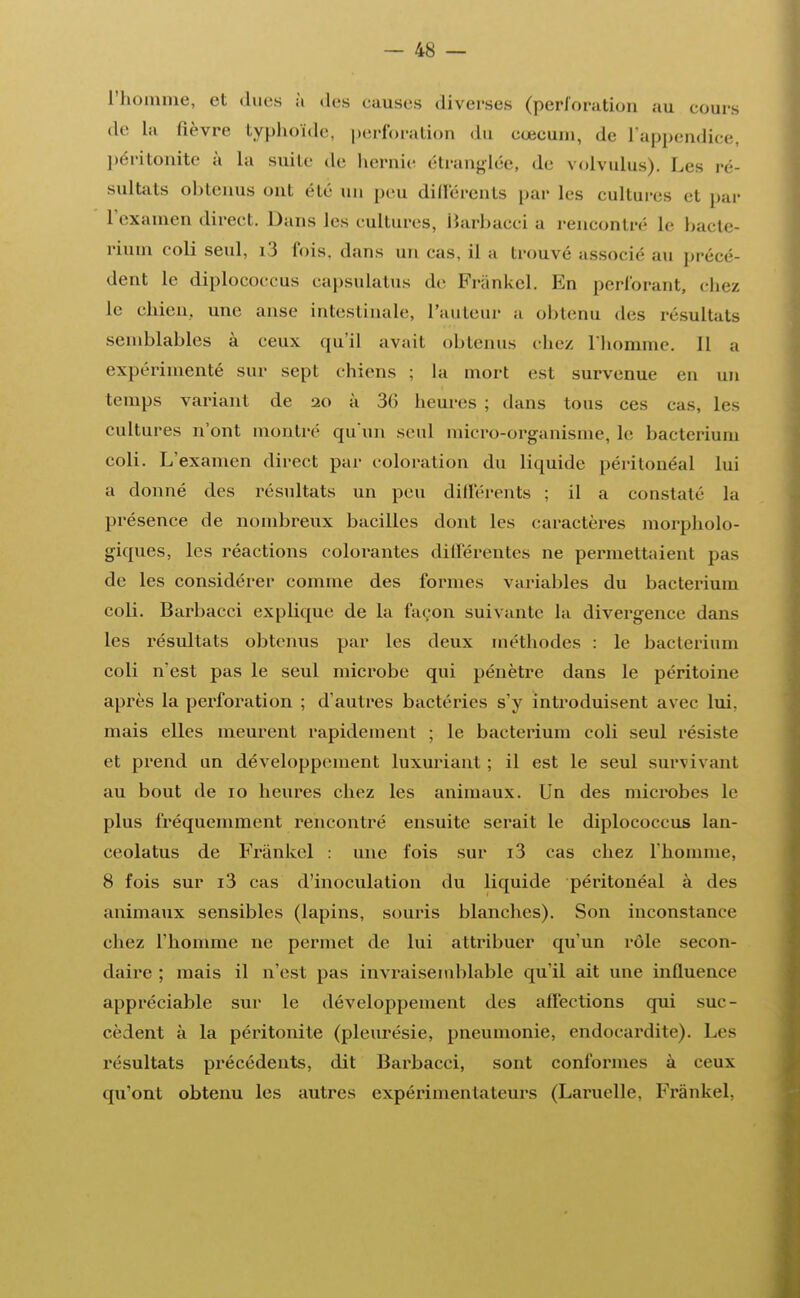 l'homme, et dues à des eauses diverses (perforation au cours de la lièvre typhoïde, perforation du cœeum, de L'appendice, péritonite à la suite de hernie étranglée, de volvulus). Les ré- sultats obtenus ont été un peu différents par les cultures et par l'examen direct. Dans les cultures, Barbacci a rencontré le hacle- rium coli seul, i3 fois, dans un cas, il a trouvé associé au précé- dent le diplococcus capsulatus de Frânkel. En perforant, chez le chien, une anse intestinale, l'auteur a obtenu des résultats semblables à ceux qu'il avait obtenus chez l'homme. Il a expérimenté sur sept chiens ; la mort est survenue en un temps variant de 20 à 36 heures ; dans tous ces cas, les cultures n'ont montre qu'un seul micro-organisme, le bacterium coli. L'examen direct par coloration du liquide péritonéal lui a donné des résultats un peu différents ; il a constaté la présence de nombreux bacilles dont les caractères morpholo- giques, les réactions colorantes différentes ne permettaient pas de les considérer comme des formes variables du bacterium coli. Barbacci explique de la façon suivante la divergence dans les résultats obtenus par les deux méthodes : le baclerium coli n'est pas le seul microbe qui pénètre dans le péritoine après la perforation ; d'autres bactéries s'y introduisent avec lui. mais elles meurent rapidement ; le bacterium coli seul résiste et prend un développement luxuriant ; il est le seul survivant au bout de 10 heures chez les animaux. Un des microbes le plus fréquemment rencontré ensuite serait le diplococcus lan- ceolatus de Frânkel : une l'ois sur i3 cas chez l'homme. 8 fois sur i3 cas d'inoculation du liquide péritonéal à des animaux sensibles (lapins, souris blanches). Son inconstance chez l'homme ne permet de lui attribuer qu'un rôle secon- daire ; mais il n'est pas invraisemblable qu'il ait une influence appréciable sur le développement des affections qui suc- cèdent à la péritonite (pleurésie, pneumonie, endocardite). Les résultats précédents, dit Barbacci, sont conformes à ceux qu'ont obtenu les autres expérimentateurs (Lamelle, Frânkel.