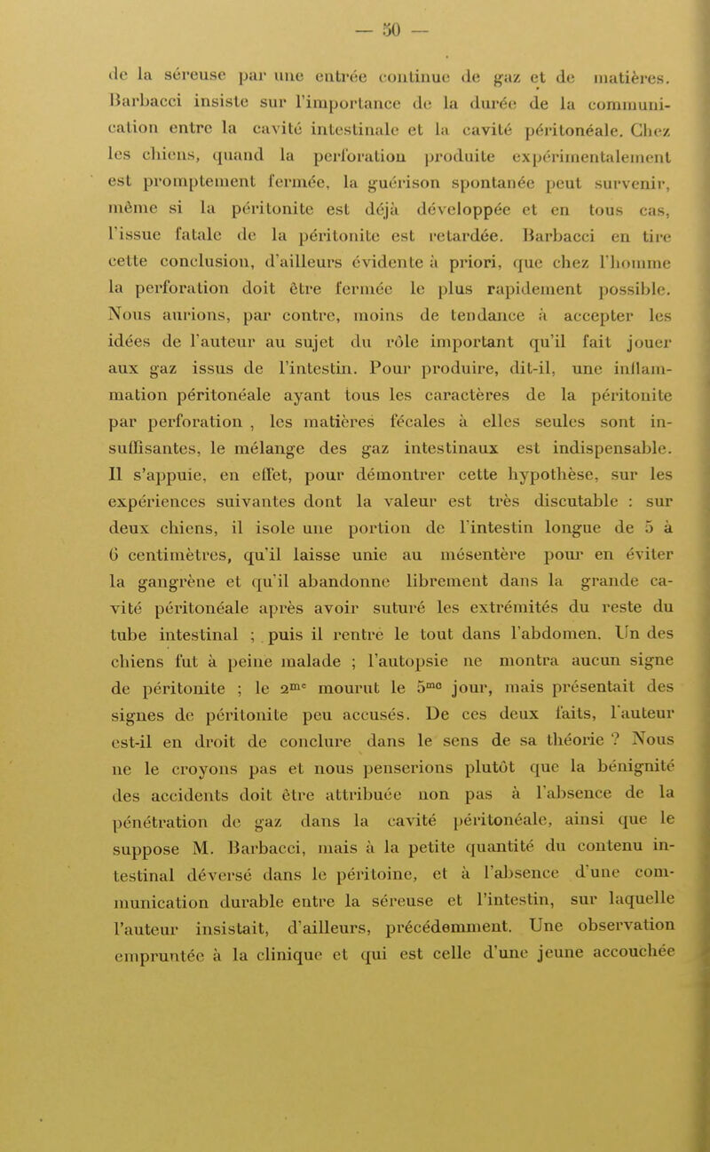 de la séreuse par une entrée continue <le gaz et de matières. Barbacci insiste sur l'importance de la durée; de La communi- cation entre La cavité intestinale et La eavilé périlonéale. Chez les chiens, quand La perforation produite expérimentalement est promptement fermée, la guérison spontanée peut survenir, môme si La péritonite est déjà développée et en tous cas, l'issue fatale de la péritonite est retardée. Barbacci en tire cette conclusion, d'ailleurs évidente à priori, que chez L'homme la perforation doit être fermée le plus rapidement possible. Nous aurions, par contre, inoins de tendance à accepter Les idées de l'auteur au sujet du rôle important qu'il fait jouer aux gaz issus de l'intestin. Pour produire, dit-il, une inflam- mation péritonéale ayant tous les caractères de la péritonite par perforation , les matières fécales à elles seules sont in- suffisantes, le mélange des gaz intestinaux est indispensable. Il s'appuie, en effet, pour démontrer cette hypothèse, sur les expériences suivantes dont la valeur est très discutable : sur deux chiens, il isole une portion de l'intestin longue de 5 à 6 centimètres, qu'il laisse unie au mésentère pour en éviter la gangrène et qu'il abandonne librement dans la grande ca- vité péritonéale après avoir suturé les extrémités du reste du tube intestinal ; puis il rentre le tout dans l'abdomen. Un des chiens fut à peine malade ; l'autopsie ne montra aucun signe de péritonite ; le 21= mourut le 5mo jour, mais présentait des signes de péritonite peu accusés. De ces deux faits, l'auteur est-il en droit de conclure dans le sens de sa théorie ? Nous ne le croyons pas et nous penserions plutôt que la bénignité des accidents doit être attribuée non pas à l'absence de la pénétration de gaz dans la cavité péritonéale, ainsi que Le suppose M. Barbacci, mais à la petite quantité du contenu in- testinal déversé dans le péritoine, et à l'absence d'une com- munication durable entre la séreuse et l'intestin, sur laquelle l'auteur insistait, d'ailleurs, précédemment. Une observation empruntée à La clinique et qui est celle d'une jeune accouchée