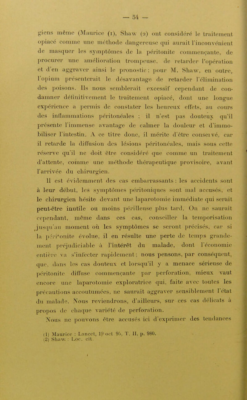 giens mémo (Maurice (i), Shaw (-2) ont considéré le traitement opiacé comme une méthode dangereuse qui aurait l'inconvénient de masquei- les symptômes de la péritonite commençante, de procurer une amélioration trompeuse, de retarder l'opération et d'en aggraver ainsi Le pronostic; pour M. Shaw, en outre, l'opium présenterait le désavantage de retarder L'éHmination des poisons. Ils nous semblerait excessif cependant de con- damner définitivement le traitement opiacé, don1 une Longue expérience a permis de constater les heureux effets, au cours des inflammations péritonéales : il n'est pas douteux qu'il présente l'immense avantage de calmer la douleur et d'immo- biliser l'intestin. A ce titre donc, il mérite d'être conseivé, car il retarde La diffusion des lésions péritonéales, mais sous cette réserve qu'il ne doit être considéré que comme un traitement d'attente, comme une méthode thérapeutique provisoire, avant l'arrivée du chirurgien. 11 est évidemment des cas embarrassants : les accidents sont à leur début, les symptômes péritoniques sont mal accusés, et le chirurgien hésite devant une laparotomie immédiate qui sci ait peut-être inutile ou moins périlleuse plus tard. On ne saurait cependant, même dans ces cas, conseiller la temporisation jusqu'au moment où les symptômes se seront précisés, car si la péritonite évolue, il en résulte une perte de temps grande- ment préjudiciable à l'intérêt du malade, dont l'économie entière va s'infecter rapidement: nous pensons, par conséquent, que, dans les cas douteux et lorsqu'il y a menace sérieuse de péritonite diffuse commençante par perforation, mieux vaut encore une laparotomie exploratrice qui. faite avec toutes les précautions accoutumées, ne saurait aggraver sensiblement L'état du malade. Nous reviendrons, d'ailleurs, sur ces cas délicats à propos de i liaque variété de perforation. Nous ne pouvons être accuses ici d'exprimer des tendances (1) Maurice : Lan cet, 19 ocl 95, T. II, p. 980. (2) Shaw. : Loc. cit. 1