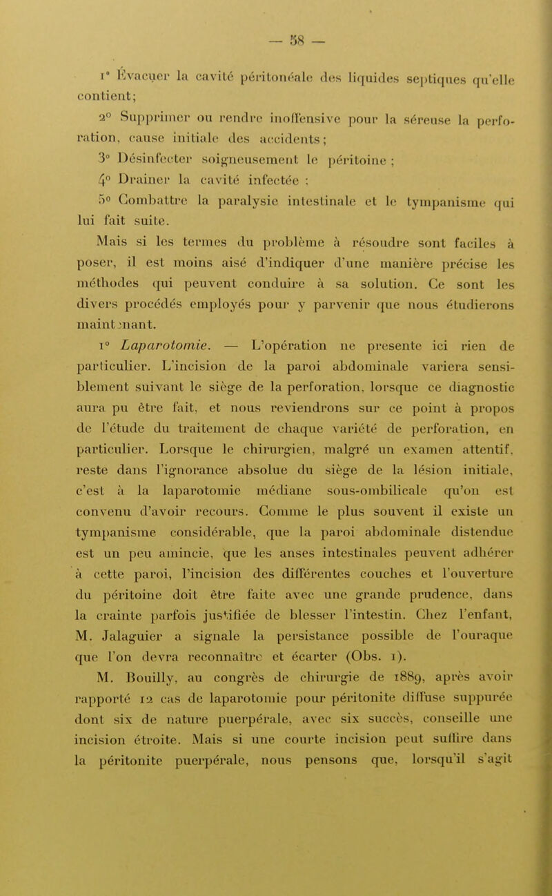 i° Évacuer la cavité péritonéale des liquides septiques quelle contient; 2° Supprimer ou rendre inoffensive pour la séreuse La perfo- ration, cause initiale des accidents; 3° Désinfecter soigneusement le péritoine : 4° Drainer La cavité infectée : 5° Combattre la paralysie intestinale et le tympanisme qui lui fait suite. Mais si les tenues du problème à résoudre sont faciles à poser, il est moins aisé d'indiquer d'une manière précise les méthodes qui peuvent conduire à sa solution. Ce sont les divers procédés employés pour y parvenir que nous étudierons maint mant. i° Laparotomie. — L'opération ne présente ici rien de particulier. L'incision de la paroi abdominale variera sensi- blement suivant le siège de la perforation, lorsque ce diagnostic aura pu être fait, et nous reviendrons sur ce point à propos de l'étude du traitement de chaque variété de perforation, en particulier. Lorsque le chirurgien, malgré un examen attentif, reste dans l'ignorance absolue du siège de la lésion initiale, c'est à la laparotomie médiane sous-ombilicale qu'on est convenu d'avoir recours. Comme le plus souvent il existe un tympanisme considérable, que la paroi abdominale distendue est un peu amincie, que les anses intestinales peuvent adhérer à cette paroi, l'incision des différentes couches et l'ouverture du péritoine doit être faite avec une grande prudence, dans la crainte parfois justifiée de blesser l'intestin. Chez l'enfant, M. Jalaguier a signale la persistance possible de l'ouraque que l'on devra reconnaître et écarter (Obs. i). M. Bouilly, au congrès de chirurgie de 1889, après avoir rapporté 12 cas de laparotomie pour péritonite dilfuse suppurée dont six de nature puerpérale, avec six succès, conseille une incision étroite. Mais si une courte incision peut sullire dans la péritonite puerpérale, nous pensons que. lorsqu'il s'agit