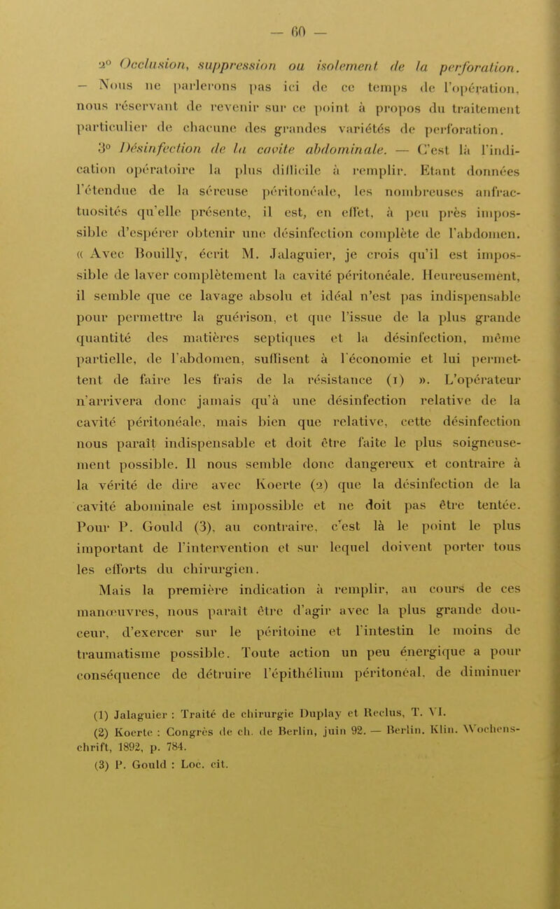 — fiO — 2° Occlusion, suppression ou isolement de in perforation. - Nous ne parlerons pas ici de ce temps de l'opération, nous réservant de revenir sur ce poinl à propos .lu traitemenl particulier de chacune des grandes variétés de perforation. 3° Désinfection de la envi le abdominale. - C'est là l'indi- cation opératoire La plus difficile à remplir. Etant données retendue de la séreuse péritonéale, les nombreuses anfrac- tuosités qu'elle présente, il est, en effet, à peu près impos- sible d'espérer obtenir une désinfection complète «le l'abdomen. « Avec Bouilly, écrit M. Jalaguier, je crois qu'il est impos- sible de laver complètement la cavité péritonéale. Heureusemènt, il semble que ce lavage absolu et idéal n'est pas indispensable pour permettre la guérison, et que l'issue de la plus grande quantité des matières septiques et la désinfection, même partielle, de l'abdomen, suffisent à l'économie et lui permet- tent de faire les frais de la résistance (i) ». L'opérateur n'arrivera donc jamais cpi'à une désinfection relative de la cavité péritonéale, mais bien que relative, cette désinfection nous paraît indispensable et doit être faite le plus soigneuse- ment possible. 11 nous semble donc dangereux et contraire à la vérité de dire avec Koerte (2) que la désinfection de la cavité abominale est impossible et ne doit pas être tentée. Pour P. Gould (3), au contraire, c'est là le point le plus important de l'intervention et sur lequel doivent porter tous les efforts du chirurgien. Mais la première indication à remplir, au cours de ces manœuvres, nous parait être d'agir avec la plus grande dou- ceur, d'exercer sur le péritoine et l'intestin le moins de traumatisme possible. Toute action un peu énergique a pour conséquence de détruire l'épithélium péritonéal, de diminuer (1) Jalaguier : Traité de chirurgie Duplay et Reclus, T. VI. (2) Koerte : Congrès de ch. de Berlin, juin 92.— Berlin. Klin. Wochens- chrift, 1892, p. 784.