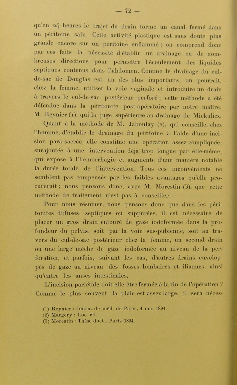 qu'en 24 heures le trajet du drain forme un canal fermé dans un péritoine sain. Cette activité plastique est sans doute plus grande encore sur un péritoine enflammé ; on comprend donc par ces faits la nécessité d'établir un drainage en de nom- breuses directions pour permettre L'écoulement des liquides septiques contenus dans l'abdomen. Comme Le drainage du cul- de-sac de Douglas est un des plus importants, on pourrait, chez la femme, utiliser la voie vaginale et introduire un drain à travers le cul-de-sac postérieur perforé : cette méthode a été défendue dans la péritonite post-opératoire par notre maître. M. Reynier (1), qui la juge supérieure au drainage de Mickulicz. Quant à la méthode de M. Jaboulay (2), qui conseille, chez l'homme, d'établir le drainage du péritoine à l'aide d'une inci- sion pai*a-sacrée, elle constitue une opération assez compliquée, surajoutée à une intervention déjà trop longue par elle-même, qui expose à l'hémorrhagie et augmente d'une manière notable la durée totale de l'intervention. Tous ces inconvénients ne semblent pas compensés par les faibles avantages qu'elle pro- curerait : nous pensons donc, avec M. Morestin (3), que cette méthode de traitement n'est pas à conseiller. Pour nous résumer, nous pensons donc que dans les péri- tonites diffuses, septiques ou suppurées, il est nécessaire de placer un gros drain entouré de gaze iodoformée dans la pro- fondeur du pelvis, soit par la voie sus-pubienne, soit au tra- vers du cul-de-sac postérieur chez la femme, un second drain ou une large mèche de gaze iodoformée au niveau de la per- foration, et parfois, suivant les cas, d'autres drains envelop- pés de gaze au niveau des fosses lombaires et iliaques, ainsi qu'entre les anses intestinales. C'incision pariétale doit-elle être fermée à la fin de l'opération ? Comme le plus souvent, la plaie est assez large, il sera néces- (1) Reynier : Journ. de méd. de Paris. 4 mai 1894. (2) Mârgery : Loc. cit. (3) Morestin : Thèse doct , Paris 1894.