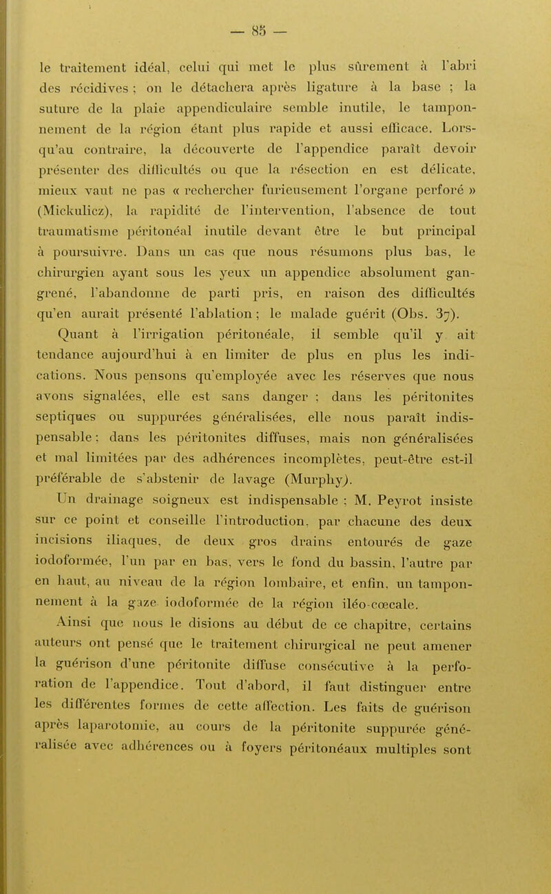 le traitement idéal, celui qui met le plus sûrement à l'abri des récidives ; on le détachera après ligature à la base ; la suture de la plaie appendiculaire semble inutile, le tampon- nement de la région étant plus rapide et aussi efficace. Lors- qu'au contraire, la découverte de l'appendice paraît devoir présenter des difficultés ou que la résection en est délicate, mieux vaut ne pas « rechercher furieusement l'organe perforé » (Mickulicz), la rapidité de l'intervention, l'absence de tout traumatisme péritonéal inutile devant être le but principal à poursuivre. Dans un cas que nous résumons plus bas, le chirurgien ayant sous les yeux un appendice absolument gan- grené, l'abandonne de parti pris, en raison des difficultés qu'en aurait présenté l'ablation ; le malade guérit (Obs. 3^). Quant à l'irrigation péritonéale, il semble qu'il y ait tendance aujourd'hui à en limiter de plus en plus les indi- cations. Nous pensons qu'employée avec les réserves que nous avons signalées, elle est sans danger ; dans les péritonites septiques ou suppurées généralisées, elle nous paraît indis- pensable : dans les péritonites diffuses, mais non généralisées et mal limitées par des adhérences incomplètes, peut-être est-il préférable de s'abstenir de lavage (Murphy^). Un drainage soigneux est indispensable ; M. Peyrot insiste sur ce point et conseille l'introduction. par chacune des deux incisions iliaques, de deux gros drains entourés de gaze iodoformée, l'un par en bas, vers le fond du bassin, l'autre paï- en haut, au niveau de la région lombaire, et enfin, un tampon- nement à la gaze iodoformée de la région iléo-cœcale. Ainsi que nous le disions au début de ce chapitre, certains auteurs ont pensé que le traitement chirurgical ne peut amener la guérison d'une péritonite diffuse consécutive à la perfo- ration de l'appendice. Tout d'abord, il faut distinguer entre les différentes formes de cette alfection. Les faits de guérison après laparotomie, au cours de la péritonite suppuréc géné- ralisée avec adhérences ou à foyers péritonéaux multiples sont