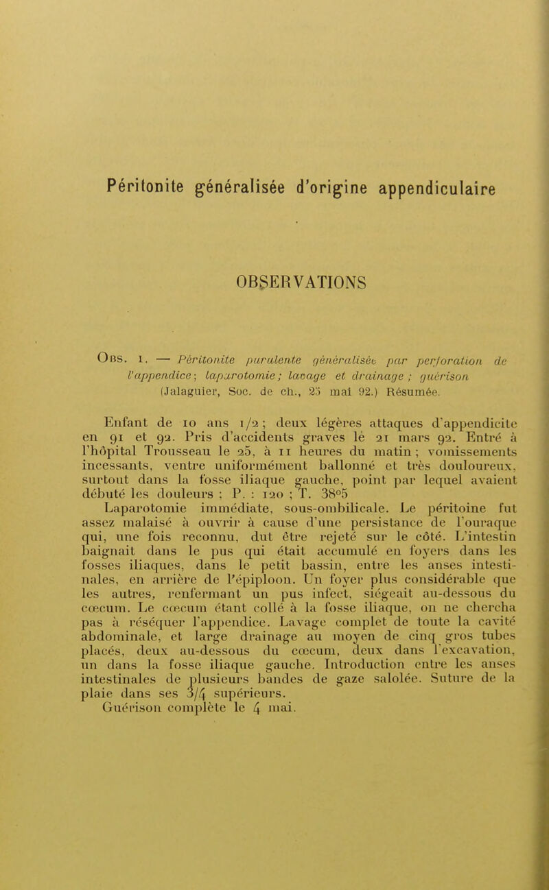 Péritonite généralisée d'origine appendiculaire OBSERVATIONS Ohs. i. — Péritonite purulente gèaèralisèt par perforation de l'appendice ; laparotomie; laçage et drainage; guèrison (Jalaguier, Soc. de ch., 25 mai 92.) Résumée. Enfant de io ans i/a ; deux légères attaques d'appendicite en 91 et 92. Pris d'accidents gravés lé 21 mars 92. Entre à l'hôpital Trousseau le 25, à 11 heures du malin : vomissements incessants, ventre uniformément ballonné et très douloureux, surtout dans la fosse iliaque gauche, point par lequel avaient débuté les douleurs ; P. : 120 ; T. 38°5 Laparotomie immédiate, sous-ombilicale. Le péritoine fut assez malaisé à ouvrir à cause d'une persistance de l'ouraque qui, une fois reconnu, dut être rejeté sur le côté. L'intestin baignait clans le pus qui était accumulé en foyers dans les fosses iliaques, dans le petit bassin, entre les anses intesti- nales, en arrière de l'épiploon. Un foyer plus considérable que les autres, renfermant un pus infect, siégeait au-dessous du cœcum. Le cœeum étant collé à la fosse iliaque, on ne chercha pas à réséquer l'appendice. Lavage complet de toute la cavité abdominale, et large drainage au moyen de cinq gros tubes placés, deux au-dessous du cœcum, deux dans l'excavation, un dans la fosse iliaque gauche. Introduction entre les anses intestinales de plusieurs bandes de gaze salolée. Suture de la plaie dans ses 3/4 supérieurs. Guérison complète le 4 mai.