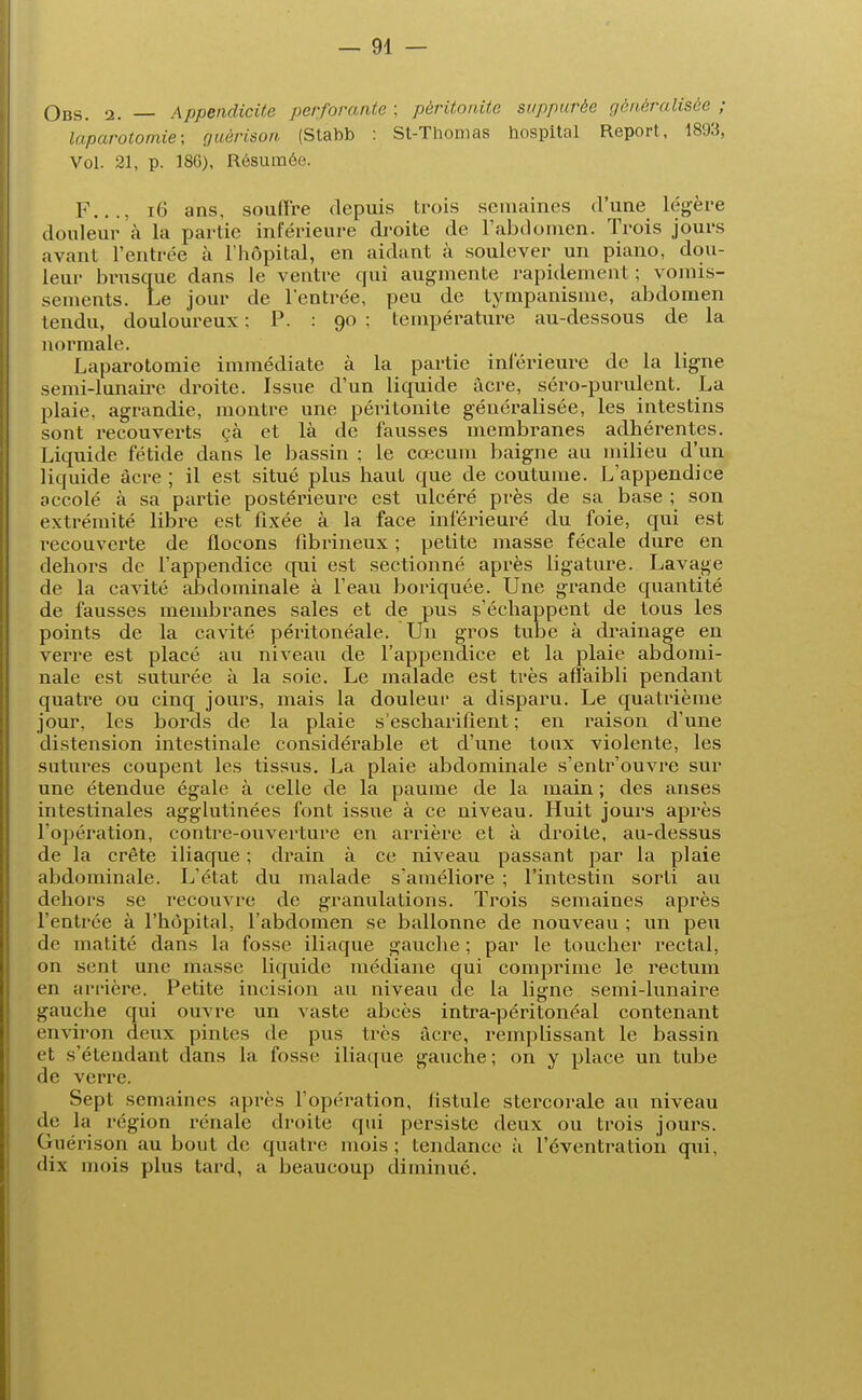 Obs. 2. — Appendicite perforante; péritonite supputée généralisée; laparotomie; guèrison (Stabb : St-Thomas hospltal Report, 1893, Vol. 21, p. 186), Résumée. F..., 16 ans, souffre depuis trois semaines d'une légère douleur à la partie inférieure droite de l'abdomen. Trois jours avant l'entrée à l'hôpital, en aidant à soulever un piano, dou- leur brusque dans le ventre qui augmente rapidement ; vomis- sements. Le jour de l'entrée, peu de tympanisme, abdomen tendu, douloureux ; P. : 90 ; température au-dessous de la normale. Laparotomie immédiate à la partie inférieure de la ligne semi-lunaire droite. Issue d'un liquide àcre, séro-purulent. La plaie, agrandie, montre une péritonite généralisée, les intestins sont recouverts çà et là de fausses membranes adhérentes. Liquide fétide dans le bassin ; le cœcum baigne au milieu d'un liquide àcre ; il est situé plus haut que de coutume. L'appendice accolé à sa partie postérieure est ulcéré près de sa base ; son extrémité libre est fixée à la face inférieuré du foie, qui est recouverte de flocons fibrineux ; petite masse fécale dure en dehors de l'appendice qui est sectionné après ligature. Lavage de la cavité abdominale à l'eau boriquée. Une grande quantité de fausses membranes sales et de pus s'échappent de tous les points de la cavité péritonéale. Un gros tube à drainage en verre est placé au niveau de l'appendice et la plaie abdomi- nale est suturée à la soie. Le malade est très affaibli pendant quatre ou cinq jours, mais la douleur a disparu. Le quatrième jour, les bords de la plaie s'escharifient ; en raison d'une distension intestinale considérable et d'une toux violente, les sutivres coupent les tissus. La plaie abdominale s'entr'ouvre sur une étendue égale à celle de la paume de la main ; des anses intestinales agglutinées font issue à ce niveau. Huit jours après l'opération, contre-ouverture en arrière et à droite, au-dessus de la crête iliaque ; drain à ce niveau passant par la plaie abdominale. L'état du malade s'améliore ; l'intestin sorti au dehors se recouvre de granulations. Trois semaines après l'entrée à l'hôpital, l'abdomen se ballonne de nouveau ; un peu de matité dans la fosse iliaque gauche ; par le toucher rectal, on sent une masse liquide médiane qui comprime le rectum en arrière. Petite incision au niveau de la ligne semi-lunaire gauche qui ouvre un vaste abcès intra-péritonéal contenant environ deux pintes de pus très àcre, remplissant le bassin et s'étendant dans la fosse iliaque gauche; on y place un tube de verre. Sept semaines après l'opération, fistule stercorale au niveau de la région rénale droite qui persiste deux ou trois jours. Guérison au bout de quatre mois; tendance à l'éventration qui, dix mois plus tard, a beaucoup diminué.