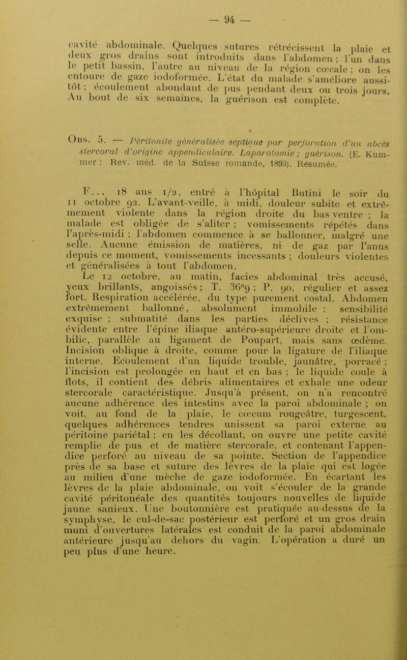 cavité abdominale. Quelques sutures rétrécissent la plaie et deux gros drains sont introduits dans l'abdomen; l'un dans Le petit bassin, l'autre au niveau de La région cœcale; on les entoure de gaze iodoformée. L'état du malade s'améliore aussi- tôt; écoulement abondant de pus pendant deux ou trois jours. Au bout de six semaines, la guéri son est complète. Obs. 5. Péritonite généralisée septioue par perforation d'un abcès stercoral d'origine appendicidaire. Laparotomie ; guèrison. (K. Rum- iner : Rev. méd. de la Suisse romande, 1893). Résumée. F... 18 ans 1/2, entré à l'hôpital Butini le soir du 11 octobre 92. L'avant-veille, à midi, douleur subite et extrê- mement violente dans la région droite du bas ventre ; la malade est obligée de s'aliter ; vomissements répétés dans l'après-midi ; l'abdomen commence à se ballonner, malgré une selle. Aucune émission de matières, ni de gaz par l'anus depuis ce moment, vomissements incessants ; douleurs violentes et généralisées à tout l'abdomen. Le 12 octobre, au matin, faciès abdominal très accusé, yeux brillants, angoissés ; T. 36no, ; P. 90, régulier et assez fort. Respiration accélérée, du type purement costal. Abdomen extrêmement ballonné, absolument immobile ; sensibilité exquise ; submatité dans les parties déclives ; résistance évidente entre l'épine iliaque antéro-supérieure droite et l'om- bilic, parallèle au ligament de Poupart, mais sans œdème. Incision oblique à droite, comme pour la ligature de l'iliaque interne. Ecoulement d'un liquide trouble, jaunâtre, porracé ; l'incision est prolongée en haut et en bas : le liquide coule à (lots, il contient des débris alimentaires et exhale une odeur stercorale caractéristique. Jusqu'à présent, on n'a rencontré aucune adhérence des intestins avec la paroi abdominale ; on voit, au fond de la plaie, le cœcum rougeâtre, turgescent, quelques adhérences tendres unissent sa paroi externe au péritoine pariétal ; en les décollant, on ouvre une petite cavité remplie de pus et de matière stercorale. et contenant l'appen- dice perforé au niveau de sa pointe. Section de l'appendice près de sa base et suture des lèvres de la plaie qui est Logée au milieu d'une mèche de gaze iodoformée. En écartant les lèvres de la plaie abdominale, on voit s'écouler de la grande cavité péritonéale des quantités toujours nouvelles de liquide jaune sanieux. line boutonnière est pratiquée au-dessus cfe la symphyse, le cul-de-sac postérieur est perforé et un gros drain muni d'ouvertures latérales est conduit de la paroi abdominale antérieure jusqu'au dehors du vagin. L'opération a duré un peu plus d'une heure.