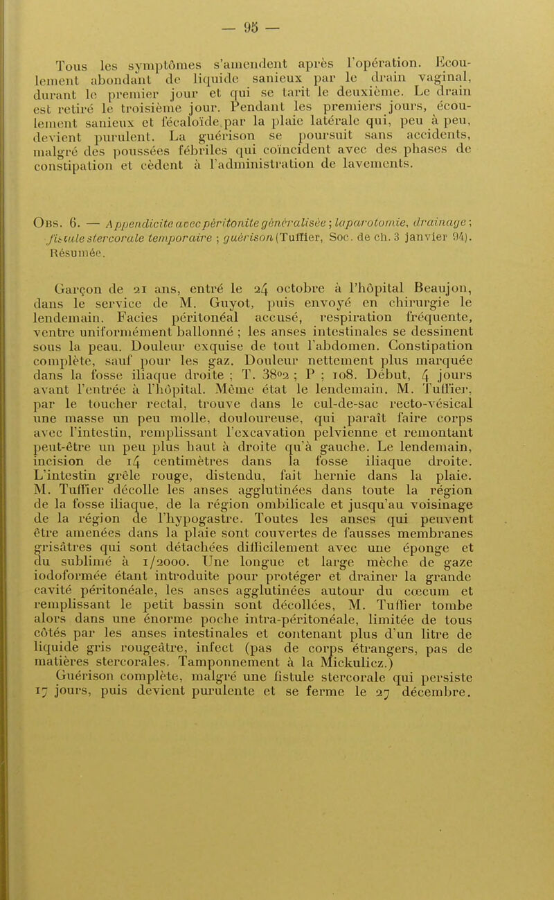 Tous les symptômes s'amendent après l'opération. Ecou- lement abondant de liquide sanieux par le drain vaginal, durant le premier jour et qui se tarit le deuxième. Le drain est retiré le troisième jour. Pendant les premiers jours, écou- lement sanieux et l'éealoïde.par la plaie latérale qui, peu à peu, devient purulent. La guérison se poursuit sans accidents, malgré des poussées fébriles qui coïncident avec des phases de constipation et cèdent à l'administration de lavements. Oiîs. 6. — Appendicite avec péritonite généralisée; laparotomie, drainage; finale stercorale temporaire ; guérison(Tuflier, Soc. de ch. 3 janvier 94). Résumée. Garçon de 21 ans, entré le 24 octobre à l'hôpital Beaujon, dans le service de M. Guyot, puis envoyé en chirurgie le lendemain. Faciès péritonéal accusé, respiration fréquente, ventre uniformément ballonné ; les anses intestinales se dessinent sous la peau. Douleur exquise de tout l'abdomen. Constipation complète, sauf pour les gaz. Douleur nettement plus marquée dans la fosse iliaque droite ; T. 38°2 ; P ; 108. Début, 4 jours avant l'entrée à l'hôpital. Même état le lendemain. M. Tuilier, par le toucher rectal, trouve dans le cul-de-sac recto-vésical une masse un peu molle, douloureuse, qui paraît faire corps avec l'intestin, l'emplissant l'excavation pelvienne et remontant peut-être un peu plus haut à droite qu'à gauche. Le lendemain, incision de 14 centimètres dans la fosse iliaque droite. L'intestin grêle rouge, distendu, fait hernie dans la plaie. M. Tuffier décolle les anses agglutinées dans toute la région de la fosse iliaque, de la région ombilicale et jusqu'au voisinage de la région de l'hypogastre. Toutes les anses qui peuvent être amenées dans la plaie sont couvertes de fausses membranes grisâtres qui sont détachées difficilement avec une éponge et du sublimé à 1/2000. Une longue et large mèche de gaze iodoformée étant introduite pour protéger et drainer la grande cavité péritonéale, les anses agglutinées autour du cœcum et remplissant le petit bassin sont décollées, M. Tuffier tombe alors dans une énorme poche intra-péritonéale, limitée de tous côtés par les anses intestinales et contenant plus d'un litre de liquide gris rougeàtre, infect (pas de corps étrangers, pas de matières stercorales. Tamponnement à la Mickulicz.) Guérison complète, malgré une fistule stercorale qui persiste 17 jours, puis devient purulente et se ferme le 27 décembre.
