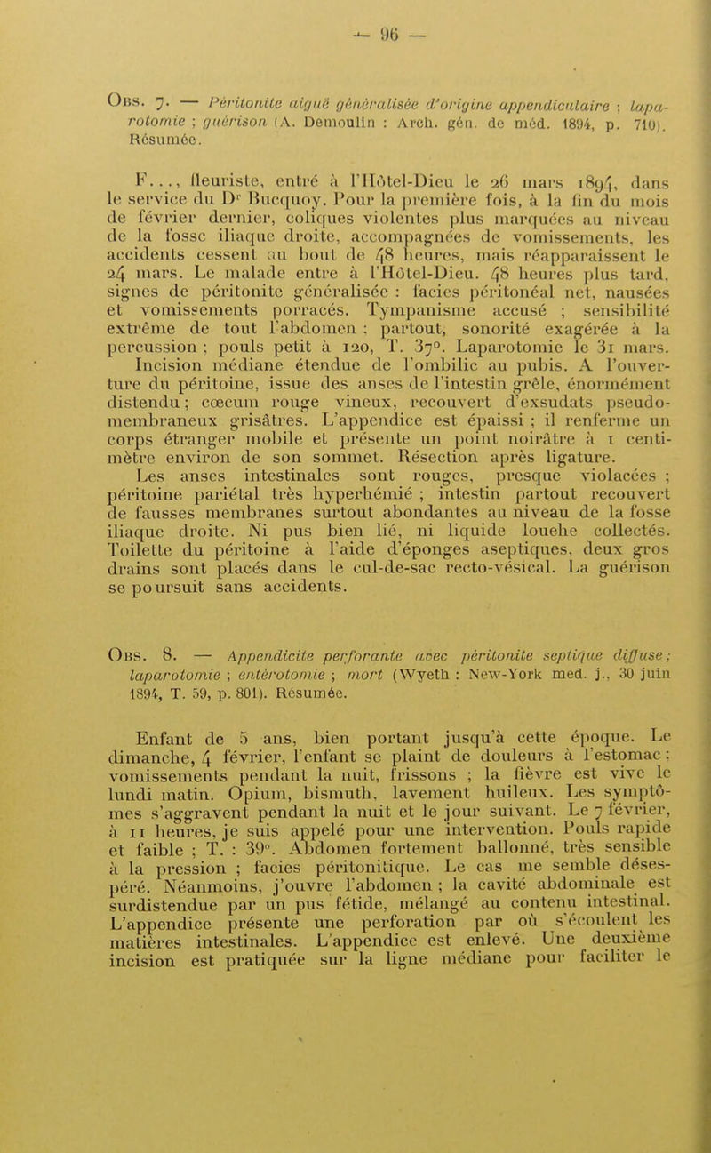 Obs. 7. — Péritonite aiguë généralisée d'origine appendiculaire ; lapa- rotomie ; guérison (A. Demoulin : Arcli. gén. de méd. 1894, p. 710). Résumée. F..., fleuriste, entré à L'Hôtel-Dieu le 26 mars 1894, dans le service du 1)' Bucquoy. Pour la première fois, à La fin du mois de février dernier, coliques violentes plus marquées au niveau de la fosse iliaque droite, accompagnées de vomissements, les accidents cessent au bout de 48 heures, mais réapparaissent Le 24 mars. Le malade entre à L'Hôtel-Dieu. 48 heures plus tard, signes de péritonite généralisée: faciès péritonéal net, nausées et vomissements porracés. Tympanisme accusé ; sensibilité extrême de tout l'abdomen : partout, sonorité exagérée a la percussion ; pouls petit à 120, T. 3j°. Laparotomie le 3i mars. Incision médiane étendue de l'ombilic au pubis. A l'ouver- ture du péritoine, issue des anses de l'intestin grêle, énormément distendu; cœcum rouge vineux, recouvert dexsudats pseudo- membraneux grisâtres. L'appendice est épaissi ; il renferme un corps étranger mobile et présente un point noirâtre à i centi- mètre environ de son sommet. Résection après ligature. Les anses intestinales sont rouges, presque violacées : péritoine pariétal très hyperhémié ; intestin partout recouvert de fausses membranes surtout abondantes au niveau de la fosse iliaque droite. Ni pus bien lié, ni liquide louehe collectés. Toilette du péritoine à l'aide d'épongés aseptiques, deux gros drains sont placés dans le cul-de-sac recto-vésical. La guérison se poursuit sans accidents. Obs. 8. — Appendicite perforante aèeç péritonite septique diffuse: laparotomie ; entërotomie ; mort (Wyeth : New-York med. j.. 30 juin 1894, T. 59, p. 801). Résumée. Enfant de 5 ans, bien portant jusqu'à cette époque. Le dimanche, 4 février, l'enfant se plaint de douleurs à l'estomac : vomissements pendant la nuit, frissons ; la fièvre est vive le lundi matin. Opium, bismuth, lavement huileux. Les symptô- mes s'aggravent pendant la nuit et le jour suivant. Le 7 février, à 11 beures, je suis appelé pour une intervention. Pouls rapide et faible ; T. : 39°. Abdomen fortement ballonné, très sensible à la pression ; faciès péritonitique. Le cas me semble déses- péré. Néanmoins, j'ouvre l'abdomen ; la cavité abdominale est surdistendue par un pus fétide, mélangé au contenu intestinal. L'appendice présente une perforation par où s'écoulent Les matières intestinales. L'appendice est enlevé. Une deuxième incision est pratiquée sur la ligne médiane pour faciliter le