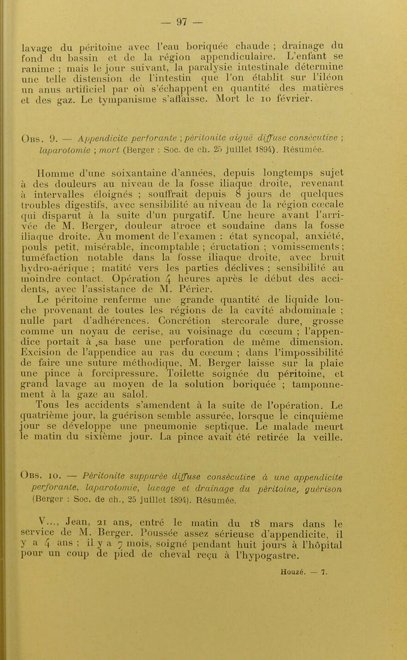 lavage du péritoine avec l'eau boriquée chaude ; drainage du fond du bassin et de la région appendiculaire. L'enfant se ranime ; niais le jour suivant, la paralysie intestinale détermine une telle distension de L'intestin que l'on établit sur l'iléon un anus artificiel par où s'échappent en quantité des matières et des gaz. Le tympanisme s'affaisse. Mort le 10 février. Ons. S). — Appendicite perforante ; pèriioiùle aiguë diffuse consécutive ; laparotomie ; mort (Berger : Soc. de ch. 25 juillet 1894). Résumée. Homme d'une soixantaine d'années, depuis longtemps sujet à des douleurs au niveau de la fosse iliaque droite, revenant à intervalles éloignés ; souffrait depuis 8 jours de quelques troubles digestifs, avec sensibilité au niveau de la région ca;cale qui disparut à la suite d'un purgatif. Une heure avant l'arri- vée de M. Berger, douleur atroce et soudaine dans la fosse iliaque droite. Au moment de l'examen : état syncopal, anxiété, pouls petit, misérable, incomptable; éructation; vomissements; tuméfaction notable dans la fosse iliaque droite, avec bruit hvdro-aérique ; matité vers les parties déclives ; sensibilité au moindre contact. Opération 4 heures après le début des acci- dents, avec l'assistance de M. Périer. Le péritoine renferme une grande quantité de liquide lou- che provenant de toutes les régions de la cavité abdominale ; nulle part d'adhérences. Concrétion stercorale dure, grosse comme un noyau de cerise, au voisinage du cœcum ; l'appen- dice portait à ,sa base une perforation de même dimension. Excision de l'appendice au ras du cœcum ; dans l'impossibilité de faire une suture méthodique, M. Berger laisse sur la plaie une pince à forcipressure. Toilette soignée du péritoine, et grand lavage au moyen de la solution boriquée ; tamponne- ment à la gaze au salol. Tous les accidents s'amendent à la suite de l'opération. Le quatrième jour, la guérison semble assurée, lorsque le cinquième jour se développe une pneumonie septique. Le malade meurt le matin du sixième jour. La pince avait été retirée la veille. Obs. io. — Péritonite suppurée diffuse consécutive à une appendicite perforante, laparotomie, laçage et drainage du péritoine, guérison (Berger : Soc. de ch., 25 juillet 1894). Résumée. V..., Jean, 21 ans, entré le matin du 18 mars dans le service de M. Berger. Poussée assez sérieuse d'appendicite, il y a 4 ans ; il y a ; mois, soigné pendant huit jours à l'hôpital pour un coup de pied de cheval reçu à l'hypogastre. Houzé. — 7.