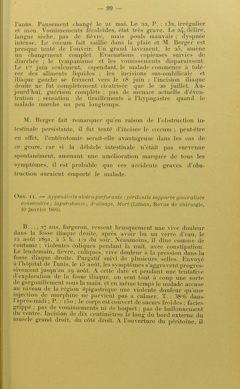 l'anus. Pansement changé le 21 mai. Le 22, P. : i32, irrégulier et mou. Vomissements fécaloïdes, état très grave. Le 24, délire, langue sèche, pas de fièvre, mais pouls mauvais ; dyspnée intense. Le cœcum fait saillie dans la plaie et M. Berger est presque tenté de l'ouvrir. Un grand lavement, le 25, amène un changement complet. Evacuations copieuses suivies de diarrhée ; le tympanisme et les vomissements disparaissent. Le ier juin seulement, cependant, le malade commence à tolé- rer des aliments liquides ; les incisions sus-ombilicale et iliaque gauche se ferment vers le 18 juin ; l'incision iliaque droite ne fut complètement cicatrisée que le 20 juillet. Au- jourd'hui, guérison complète ; pas de menace actuelle d'éven- tration ; sensation de tiraillements à l'hypogastre quand le malade marche un peu longtemps. M. Berger fait remarquer qu'en raison de l'obstruction in- testinale persistante, il fut tenté d'inciser le cœcum ; peut-être en effet, l'entérotomie serait-elle avantageuse dans les cas de ce genre, car si la débâcle intestinale n'était pas survenue spontanément, amenant une amélioration marquée de tous les symptômes, il est probable que ces accidents graves d'obs- truction auraient emporté le malade. Obs. 11. — Appendicite ulcèro-perforante ; péritonite suppuvèe généralisée consècutioe ; laparotomie ; drainage. Mort (Loisou, Revue de chirurgie, 10 janvier 1895). B.. ., 27 ans, forgeron, ressent brusquement une vive douleur dans la fosse iliaque droite, après avoir bu un verre d'eau, le 12 août 1891, à 5 h. 1/2 du soir. Néanmoins, il dîne comme de coutume ; violentes coliques pendant la nuit, avec constipation. Le lendemain, fièvre, coliques, vive douleur à la pression dans la fosse iliaque droite. Purgatif suivi de plusieurs selles.. Envoyé à l'hôpital de Tunis, le i5 août, les symptômes s'aggravent progres- sivement jusqu'au 19 août. A cette date et pendant une tentative d'exploration de la fosse iliaque, on sent tout à coup une sorte de gargouillement sous la main, et en même temps le malade accuse au niveau de la région épigastrique une violente douleur qu'une injection de morphine ne parvient pas à calmer. T. : 38°6 dans l'après-midi ; P. : i5o ; le corps est couvert de sueurs froides ; faciès grippé ; pas de vomissements ni de hoquet : pas de ballonnement • lu ventre. Incision de dix centimètres le long du bord externe du muscle grand droit, du côté droit. A l'ouverture du péritoine il.