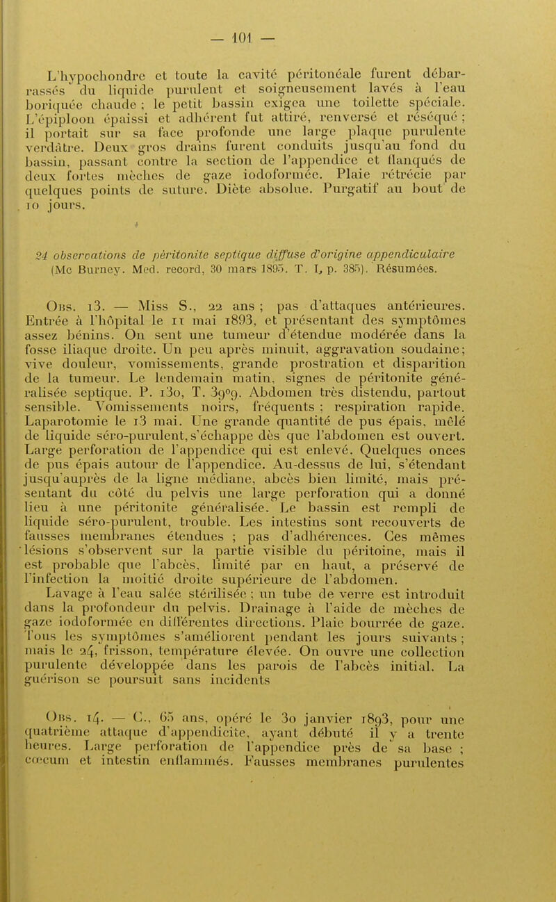 L'hypochondre et toute la cavité péritonéale furent débar- rassés du liquide purulent et soigneusement lavés à l'eau boriquée chaude ; le petit bassin exigea une toilette spéciale. L'épiploon épaissi et adhérent fut attiré, renversé et réséqué ; il portait sur sa face profonde une large plaque purulente verdàtre. Deux gros drains furent conduits jusqu'au fond du bassin, passant contre la section de l'appendice et flanqués de deux fortes mèches de gaze iodoforméc. Plaie rétrécie par quelques points île suture. Diète absolue. Purgatif au bout de ro jours. 24 observations de péritonite septique diffuse d'origine appendiculaire (Me Burney. Med. record, 30 mars 1895. T. I, p. 385). Résumées. Obs. i3. — Miss S., 22 ans ; pas d'attaques antérieures. Entrée à l'hôpital le it mai i893, et présentant des symptômes assez bénins. On sent une tumeur d'étendue modérée clans la fosse iliaque droite. Un peu après minuit, aggravation soudaine; vive douleur, vomissements, grande prostration et disparition de la tumeur. Le lendemain matin, signes de péritonite géné- ralisée septique. P. iio, T. 3o,09. Abdomen très distendu, partout sensible. Vomissements noirs, fréquents ; respiration rapide. Laparotomie le i3 mai. Une grande quantité de pus épais, mêlé de liquide séro-purulent, s'échappe dès que l'abdomen est ouvert. Large perforation de l'appendice qui est enlevé. Quelques onces de pus épais autour de l'appendice. Au-dessus de lui, s'étendant jusqu'auprès de la ligne médiane, abcès bien limité, mais pré- sentant du côté du pelvis une large perforation qui a donné lieu à une péritonite généralisée. Le bassin est rempli de liquide séro-purulent, trouble. Les intestins sont recouverts de fausses membranes étendues ; pas d'adhérences. Ces mêmes lésions s'observent sur la partie visible du péritoine, mais il est probable que l'abcès, limité par en haut, a préservé de l'infection la moitié droite supérieure de l'abdomen. Lavage à l'eau salée stérilisée ; un tube de verre est introduit dans la profondeur du pelvis. Drainage à l'aide de mèches de gaze iodoformée en différentes directions. Plaie bourrée de gaze. Tous les symptômes s'améliorent pendant les jours suivants ; mais le 24, frisson, température élevée. On ouvre une collection purulente développée dans les parois de l'abcès initial. La guérison se poursuit sans incidents Obs. i^. — C, 65 ans, opéré le 3o janvier 1893, pour une quatrième attaque d'appendicite, ayant débuté il y a trente heures. Large perforation de l'appendice près de sa base ; cœcum et intestin enflammés. Fausses membranes purulentes