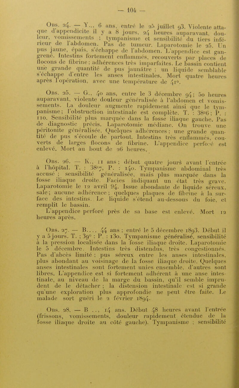 Obs. 24. — V., 6 ans, entré le 2.r> juillet o3. Violente atta- que (1 appendicite il y a 8 jours, 24 heures auparavant dou- leur, vomissements ; tympanisme et sensibilité du tiers infé- rieur de l'abdomen. Pas de tumeur. Laparotomie le 2.5. Un pus jaune, épais, s'échappe de l'abdomen. L'appendice est gan- grené, intestins fortement enflammés, recouverts par places de llocons de fibrine: adhérences très imparfaites. Le bassin contient une grande quantité de pus jaunâtre ; un liquide semblable s échappe d'entre les anses intestinales. Mort quatre heures après l'opération, avec une température de \\«. Ors. 25. — G., 40 ans, entre le 3 décembre 94; 5o heures auparavant, violente douleur généralisée à l'abdomen el vomis- sements. La douleur augmente rapidement ainsi que Le tym- panisme; l'obstruction intestinale est complète. T. : 38°6; P. : 110. Sensibilité plus marquée dans la lusse iliaque gauche. Pas de diagnostic précis. Laparotomie médiane. On trouve une péritonite généralisée. Quelques adhérences; une grande quan- tité de pus s'écoule de partout. Intestins très enflammés, cou- verts de larges llocons de fibrine. L'appendice perfo:-é est enlevé. Mort au bout de 26 heures. Obs. 26. — K., 11 ans; début quatre jours avant l'entrée à l'hôpital. T. : 38e7, P. : 140. Tympanisme abdominal tic- accusé ; sensibilité généralisée, niais plus marquée dans la fosse iliaque droite. Faciès indiquant un état très grave. Laparotomie le 12 avril 94. Issue abondante de liquide séreux, sale; aucune adhérence; quelques plaques de fibrine à la sur- face des intestins. Le liquide s'étend au-dessous du foie, et remplit le bassin. L'appendice perforé près de sa base est enlevé. Mort 12 heures après. Obs. 27. — B..., 44 ans ; entré le 5 décembre 1893. Début il y a 5 jours. T. ; 390 ; P. : i3o. Tympanisme généralisé, sensibilité à la pression localisée dans la fosse iliaque droite. Laparotomie le 5 décembre. Intestins très distendus, très congestionnés. Pas d'abcès limité ; pus séreux entre les anses intestinales, plus abondant au voisinage de la fosse iliaque droite. Quelques anses intestinales sont fortement unies ensemble, d'autres sont libres. L'appendice est si fortement adhérent à une anse intes- tinale, au niveau de la marge du bassin, qu'il semble impru- dent de le détacher ; la distension intestinale est si grande qu'une exploration plus approfondie ne peut être faite. Le malade sort guéri le 2 février 1894. Obs. 28. — B .., 14 ans. Début £8 heures avant l'entrée (frissons, vomissements, douleur rapidement étendue de la fosse iliaque droite au côté gauche). Tympanisme ; sensibilité