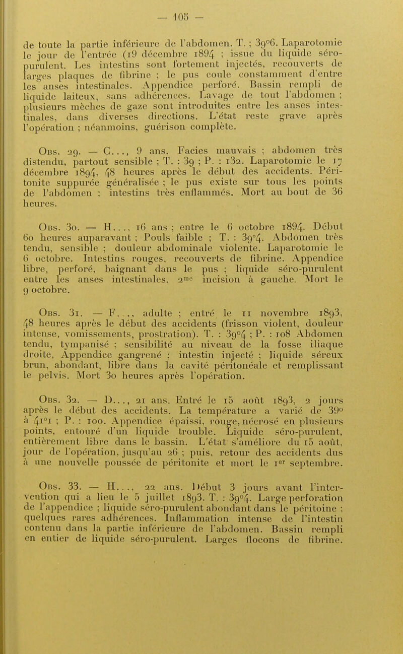 de toute la partie inférieure de l'abdomen. T. ; 3()06. Laparotomie le jour de l'entrée (i9 décembre i894 ; issue du Liquide séro- purulent. Les intestins sont fortement injectés, recouverts de larges plaques de fibrine ; le pus coule constamment d'entre les anses intestinales. Appendice perforé. Bassin rempli de liquide laiteux, sans adhérences. Lavage de tout l'abdomen ; plusieurs mèches de gaze sont introduites entre les anses intes- tinales, dans diverses directions. L'état reste grave après l'opération ; néanmoins, guérison complète. Obs. 29. — G..., 9 ans. Faciès mauvais ; abdomen très distendu, partout sensible ; T. : 39 ; P. : i3a. Laparotomie le 17 décembre 1894, 48 heures après le début des accidents. Péri- tonite suppurée généralisée ; le pus existe sur tous les points de l'abdomen ; intestins très enflammés. Mort au bout de 36 heures. Obs. 3o. — H..., 16 ans; entre le G octobre i894- Début 60 heures auparavant ; Pouls faible ; T. : 39°4. Abdomen très tendu, sensible ; douleur abdominale violente. Laparotomie le 6 octobre. Intestins rouges, recouverts de fibrine. Appendice libre, perforé, baignant dans le pus ; liquide séro-purulent entre les anses intestinales, imo incision à gauche. Mort le 9 octobre. Obs. 3i. — F..., adulte ; entré le 11 novembre 1893, 48 heures après le début des accidents (frisson violent, douleur intense, vomissements, prostration). T. : 39°4 ; P. : 108 Abdomen tendu, tympanisé ; sensibilité au niveau de la fosse iliaque droite, Appendice gangrené ; intestin injecté ; liquide séreux brun, abondant, libre dans la cavité péritonéale et remplissant le pelvis. Mort 3o heures après l'opération. Obs. 32. — D..., 21 ans. Entré le i5 août 1893, 2 jours après le début des accidents. La température a varié de 39° à 4i°i ; P. : 100. Appendice épaissi, rouge, nécrosé en plusieurs points, entouré d'un liquide trouble. Liquide séro-purulent, entièrement libre dans le bassin. L'état s'améliore du i5 août, jour de l'opération, jusqu'au 26 ; puis, retour des accidents dus à une nouvelle poussée de péritonite et mort le ier septembre. Obs. 33. — H..., 22 ans. Début 3 jours avant l'inter- vention qui a lieu le 5 juillet 1893. T. : 39°4. Large perforation de l'appendice ; liquide séro-purulent abondant dans le péritoine : quelques rares adhérences. Inflammation intense de l'intestin contenu dans la partie inférieure de l'abdomen. Bassin rempli en entier de liquide séro-purulent. Larges flocons de fibrine.