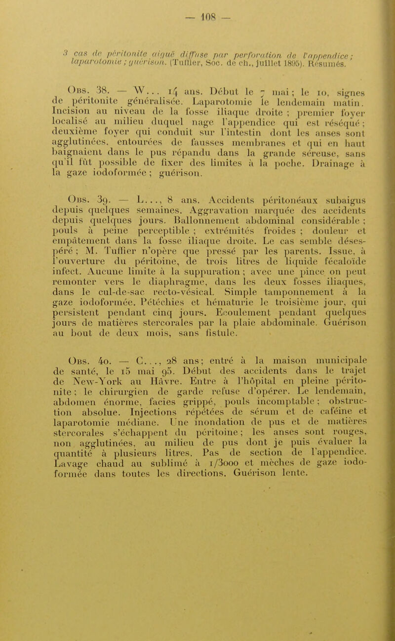 cas do péritonite aiguë diffuse par perforation de l'appendice: laparotomie; yiièrison. (Tuilier, Soc. de ch., juillet 181(5). Résumés. Ons. 38. — W... i/J ans. Début le 7 mai; le LO, signes de péritonite généralisée. Laparotomie le lendemain malin. Incision au niveau de La lusse iliaque droite ; premier foyer localise au milieu duquel nage l'appendice qui esl réséqué; deuxième foyer qui conduil sur L'intestin dont les anses sonl agglutinées, entourées de fausses membranes et qui en liant baignaient dans le pus répandu dans la grande séreuse, sans qu'il lût possible de fixer des limites à la poche. Drainage à la gaze iodoformée ; guérison. Ons. 3ç). — L..., 8 ans. Accidents péritonéaux subaigus depuis quelques semaines. Aggravation marquée des accidents depuis quelques jours. Ballonnement abdominal considérable : pouls à peine perceptible : extrémités froides ; douleur et empâtement dans la fosse iliaque droite. Le cas semble déses- péré ; M. Tuilier n'opère que pressé par les parents. Issue, a l'ouverture du péritoine, de trois litres de liquide fécaloïde infect. Aucune limite à la suppuration; avec une pince on peut remonter vers le diaphragme, dans les deux fosses iliaques, dans le cul-de-sac recto-vésical. Simple tamponnement à la gaze iodoformée. Pétéchies et hématurie le troisième jour, qui persistent pendant cinq jours. Ecoulement pendant quelques jours de matières stercorales par la plaie abdominale. Guérison au bout de deux mois, sans fistule. Obs. 4o. — C..., 28 ans; entré à la maison municipale de santé, le i5 mai <j5. Début des accidents dans le trajet de New-York au Havre. Entre à l'hôpital en pleine périto- nite ; le chirurgien de garde refuse d'opérer. Le lendemain, abdomen énorme, faciès grippé, pouls incomptable : obstruc- tion absolue. Injections répétées de sérum et de caféine et laparotomie médiane. Une inondation de pus et de matières stercorales s'échappent du péritoine; les anses sont rouges, non agglutinées, au milieu de pus dont je puis évaluer la quantité à plusieurs litres. Pas de section de l'appendice. Lavage chaud au sublimé à i/3ooo et mèches de gaze iodo- formée dans toutes les directions. Guérison lente.