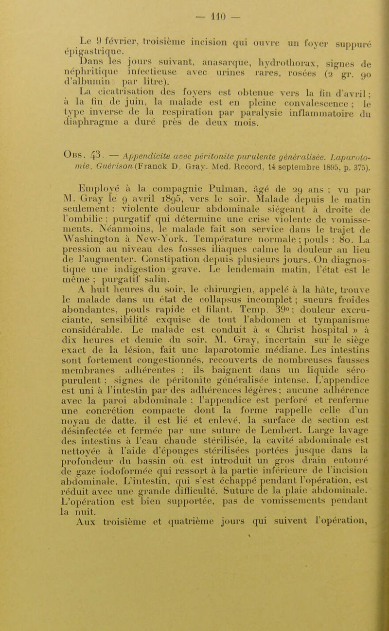 Le (.) février, troisième incision qui ouvre un lover suppuré épigastrique. Dans les jours suivant, anasarque, hydrothorax, signes de néphritique infectieuse avec urines rares, rosées (2 gr. 90 d'albumin par litre). La cicatrisation des foyers est obtenue vers la lin d'avril ; à la lin de juin. La malade est en pleine convalescence; le type inverse de La respiration par paralysie inflammatoire du diaphragme a duré près de deux mois. Obs. 43. — Appendicite acec péritonite purulente généralisée. Laparoto- mie. Guérison(Franck D. Gray. Med. Record, H septembre 1895. p. 375). Employé à la compagnie Pulman, âgé de 20 ans : vu par M. (îray le 9 avril l8o,5, vers le soir. Malade depuis le malin seulement : violente douleur abdominale siégeant à droite de l'ombilic; purgatif qui détermine une crise violente de vomisse- ments. Néanmoins, le malade fait son service dans le trajet de Washington à New-York. Température normale ; pouls : 80. La ression au niveau des fosses iliaques calme la douleur au lieu e l'augmenter. Constipation depuis plusieurs jours.-On diagnos- tique une indigestion grave. Le lendemain malin, l'état est le même ; purgatif salin. A huit heures du soir, le chirurgien, appelé à la hâte, trouve le malade dans un état de collapsus incomplet ; sueurs froides abondantes, pouls rapide et filant. Temp. 39°: douleur exeru- ciante, sensibilité exquise de tout l'abdomen et tympanisine considérable. Le malade est conduit à « Christ hospital » à dix heures et demie du soir. M. Gray, incertain sur le siège exact de la lésion, fait une laparotomie médiane. Les intestins sont fortement congestionnés, recouverts de nombreuses fausses membranes adhérentes ; ils baignent dans un liquide séro- purulent : signes de péritonite généralisée intense. L'appendice est uni à l'intestin par des adhérences légères : aucune adhérence avec la paroi abdominale : l'appendice est perfore et renferme une concrétion compacte dont la forme rappelle celle d'un noyau de datte, il est lié et enlevé, la surface de section est désinfectée et fermée par une suture de Lenibert. Large lavage des intestins à l'eau chaude stérilisée, la cavité abdominale esl nettoyée à l'aide d'épongés stérilisées portées jusque dans la profondeur du bassin où est introduit un gros drain entoure «le ga/.e iodoformée qui ressort à la partie inférieure de l'incision abdominale. L'intestin, qui s'est échappé pendant l'opération, est réduit avec une grande difficulté. Suture de la plaie abdominale. L'opération est bien supportée, pas de vomissements pendant la nuit. Aux troisième et quatrième jours qui suivent l'opération,