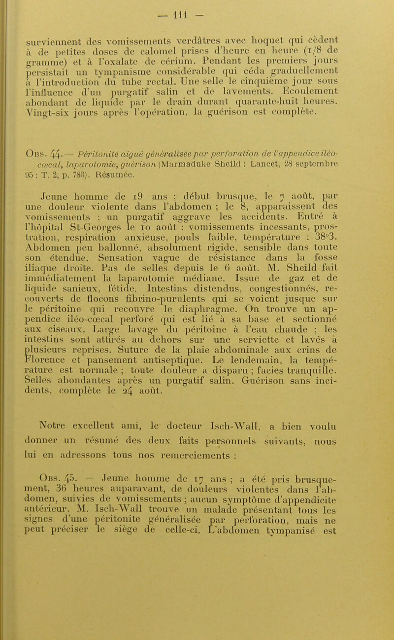 surviennent des vomissements verdâtres ;ivec hoquet qui cèdent à de petites doses de calomel prises d'heure en heure (1/8 de gramme) et à l'oxalate de cérium. Pendant les premiers jours persistait un tympanisme considérable ([ui céda graduellement à l'introduction du tube rectal. Une selle le cinquième jour sous l'influence d'un purgatif salin et de lavements. Ecoulement abondant de liquide par le drain durant quarante-huit heures. Vingt-six jours après l'opération, la guérison est complète. ()ns. 44-— Péritonite aiguë généralisée par perforation de l'appendice ilèo- cœcal, laparotomie, guérison, (Marmaduke Sheild : Lancet, 28 septembre 95 : T. 2, p. 788)'. Résumée. Jeune homme de i9 ans ; début brusque, le j août, par une douleur violente dans l'abdomen ; le 8, apparaissent des vomissements ; un pui'gatif aggrave les accidents. Entré à l'hôpital St-Georges le io août : vomissements incessants, pros- tration, respiration anxieuse, pouls faible, température : 38°3. Abdomen peu ballonné, absolument rigide, sensible clans toute son étendue. Sensation vague de résistance dans la fosse iliaque droite. Pas de selles depuis le 6 août. M. Sheild fait immédiatement la laparotomie médiane. Iss\ie de gaz et de liquide sanieux, fétide. Intestins distendus, congestionnés, re- couverts de flocons fibrino-purulents qui se voient jusque sur le péritoine qui recouvre le diaphragme. On trouve un ap- pendice iléo-cœcal perforé qui est lié à sa base et sectionné aux ciseaux. Large lavage du péritoine à l'eau chaude ; les intestins sont attirés au dehors sur une serviette et lavés à plusieurs reprises. Suture de la plaie abdominale aux crins de Florence et pansement antiseptique. Le lendemain, la tempé- rature est normale ; toute douleur a disparu ; faciès tranquille. Selles abondantes après un purgatif salin. Guérison sans inci- dents, complète le 24 août. Notre excellent ami, le docteur Isch-Wall, a bien voulu donner un résumé des deux faits personnels suivants, nous lui en adressons tous nos remerciements : Obs. 45. — Jeune homme de 17 ans ; a été pris brusque- ment, 36 heures auparavant, de douleurs violentes dans l'ab- domen, suivies de vomissements ; aucun symptôme d'appendicite antérieur. M. Isch-Wall trouve un malade présentant tous les signes d'une péritonite généralisée par perforation, mais ne peut préciser le siège de celle-ci. L'abdomen tympanisé est