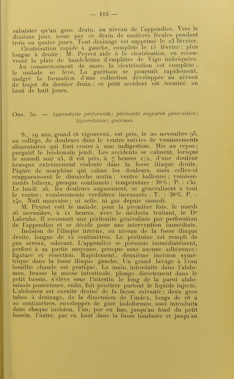 subsister qu'un gros drain, au niveau de l'appendice. Vers le dixième jour, issue par ce drain de matières fécales pendant trois ou quatre jours. Tout drainage est supprimé le 23 février. Cicatrisation rapide à gauche, complète le l5 février ; plus longue à droite : M. Peyrot aide à la cicatrisation, en recou- vrant la plaie de bandelettes d'emplâtre de Vigo imbriquées. Au commencement de mars, la cicatrisation est complète , le malade se lève. La guérison se poursuit rapidement, malgré la formation dune collection développée au niveau de trajet du dernier drain ; ce petit accident est terminé au bout de huit jours. Obs. 5o. — Appendicite perforante; péritonite suppurèe généralisée ; laparotomie ; guérison. S., 19 ans, grand et vigoureux, est pris, le 20 novembre q5, au collège, de douleurs dans le ventre suivies de vomissements alimentaires qui font croire à une indigestion. Mis au repos; purgatif le lendemain jeudi. Les accidents se calment, lorsque le samedi soir 23, il est pris, à 7 heures 1/2, d'une douleur brusque extrêmement violente dans la fosse iliaque droite. Piqûre de morphine qui calme les douleurs, mais celles-ci réapparaissent le dimanche matin ; ventre ballonné ; vomisse- ments bilieux, presque continuels ; température : 38°5 ; P. : i3o. Le lundi 25, les douleurs augmentent, se généralisent à tout le ventre; vomissements verdâtres incessants ; T. : 38°5, P. : 140. Nuit mauvaise ; ni selle, ni gaz depuis samedi. M. Peyrot voit le malade, pour la première fois, le mardi 26 novembre, à 11 heures, avec le médecin traitant, le Dr Labruhe. Il reconnaît une péritonite généralisée par perforation de l'appendice et se décide pour une intervention immédiate. Incision de l'iliaque intérne, au niveau de la fosse iliaque droite, longue de 12 centimètres. Le péritoine est rempli de pus séreux, odorant. L'appendice se présente immédiatement, perforé à sa partie moyenne, presque sans aucune adhérence ; ligature et résection. Rapidement, deuxième incision symé- trique dans la fosse iliaque gauche. Un grand lavage à l'eau bouillie chaude est pratiqué. La main, introduite dans l'abdo- men, brasse la masse intestinale, plonge directement dans le petit bassin, s'élève sous l'intestin le long de la paroi abdo- minale postérieure, enfin, fait pénétrer partout le liquide injecté. L'abdomen est ensuite drainé de la façon suivante ; deux gros tubes à drainage, de la dimension de l'index, longs de 18 à 20 centimètres, enveloppés de gaze iodoformée, sont introduits dans chaque incision, l'un, par en bas, jusqu'au fond du petit bassin, l'autre, par en haut dans la fosse lombaire et jusqu'au