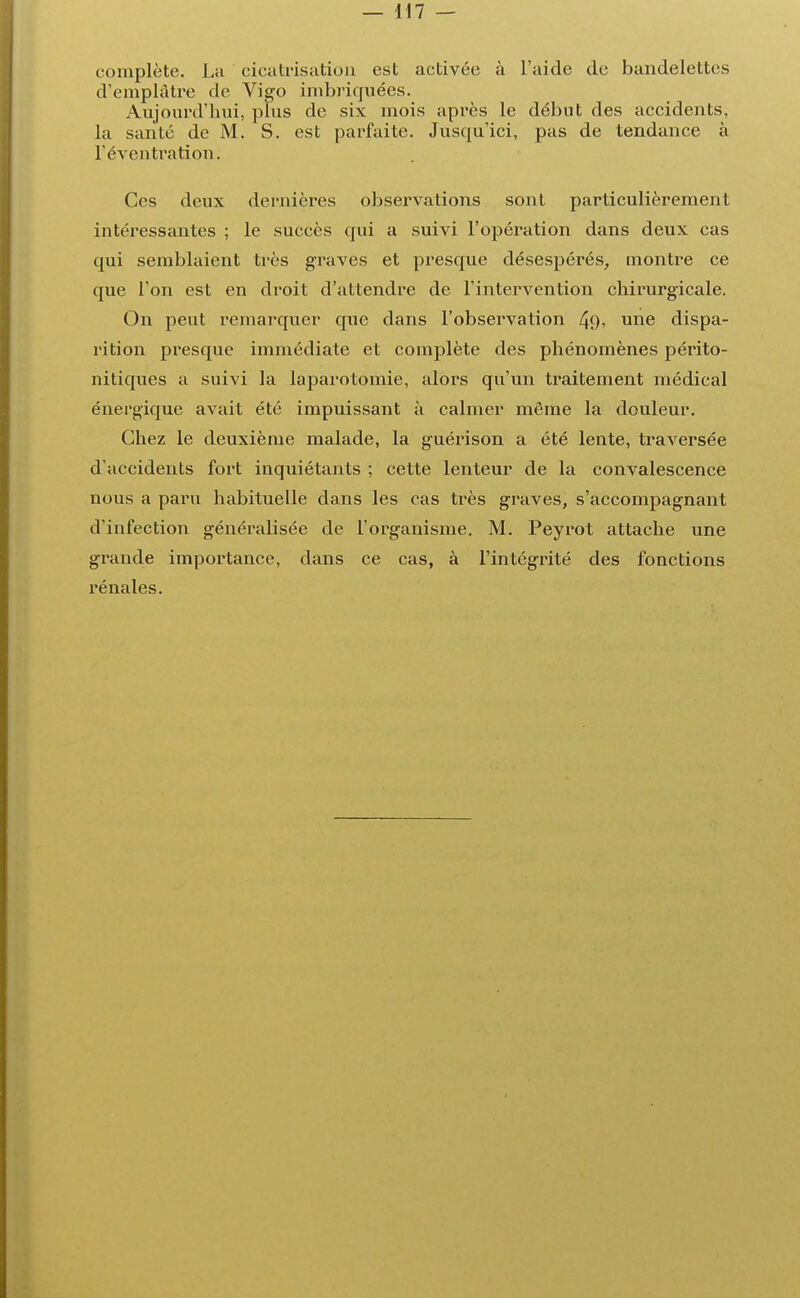 complète. La cicatrisation est activée à l'aide de bandelettes d'emplâtre de Vigo imbriquées. Aujourd'hui, plus de six mois après le début des accidents, la santé de M. S. est parfaite. Jusqu'ici, pas de tendance à l'éventration. Ces deux dernières observations sont particulièrement intéressantes ; le succès qui a suivi l'opération dans deux cas qui semblaient très graves et presque désespérés, montre ce que l'on est en droit d'attendre de l'intervention chirurgicale. On peut remarquer que dans l'observation 49> une dispa- rition presque immédiate et complète des phénomènes périto- nitiques a suivi la laparotomie, alors qu'un traitement médical énergique avait été impuissant à calmer môme la douleur. Chez le deuxième malade, la guérison a été lente, traversée d'accidents fort inquiétants ; cette lenteur de la convalescence nous a paru habituelle dans les cas très graves, s'accompagnant d'infection généralisée de l'organisme. M. Peyrot attache une grande importance, dans ce cas, à l'intégrité des fonctions rénales.